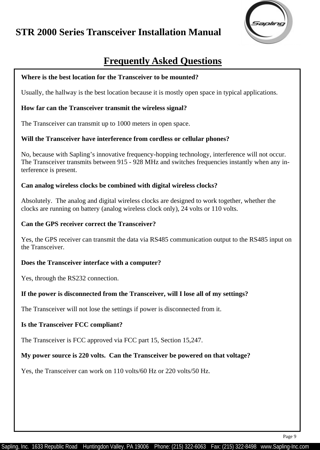 STR 2000 Series Transceiver Installation Manual  Sapling, Inc.  1633 Republic Road    Huntingdon Valley, PA 19006    Phone: (215) 322-6063   Fax: (215) 322-8498   www.Sapling-Inc.com Frequently Asked Questions Where is the best location for the Transceiver to be mounted?  Usually, the hallway is the best location because it is mostly open space in typical applications.    How far can the Transceiver transmit the wireless signal?  The Transceiver can transmit up to 1000 meters in open space.  Will the Transceiver have interference from cordless or cellular phones?  No, because with Sapling’s innovative frequency-hopping technology, interference will not occur.  The Transceiver transmits between 915 - 928 MHz and switches frequencies instantly when any in-terference is present.  Can analog wireless clocks be combined with digital wireless clocks?  Absolutely.  The analog and digital wireless clocks are designed to work together, whether the clocks are running on battery (analog wireless clock only), 24 volts or 110 volts.  Can the GPS receiver correct the Transceiver?  Yes, the GPS receiver can transmit the data via RS485 communication output to the RS485 input on the Transceiver.  Does the Transceiver interface with a computer?  Yes, through the RS232 connection.  If the power is disconnected from the Transceiver, will I lose all of my settings?  The Transceiver will not lose the settings if power is disconnected from it.     Is the Transceiver FCC compliant?  The Transceiver is FCC approved via FCC part 15, Section 15,247.  My power source is 220 volts.  Can the Transceiver be powered on that voltage?  Yes, the Transceiver can work on 110 volts/60 Hz or 220 volts/50 Hz. Page 9 