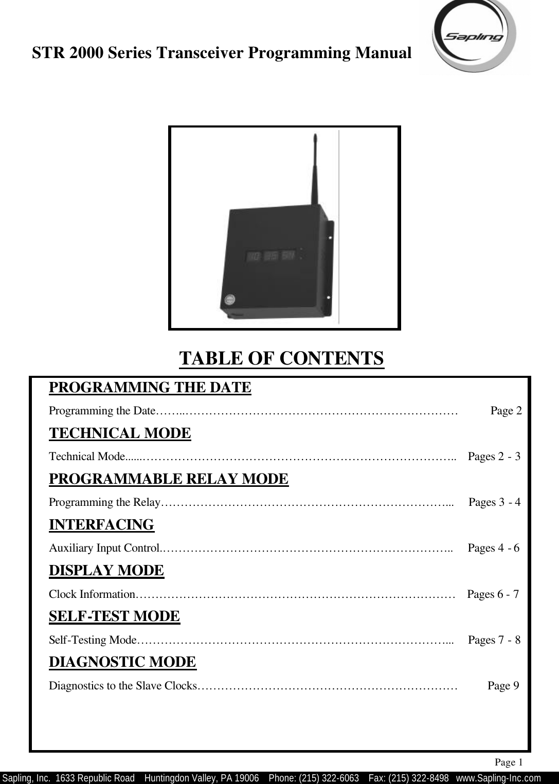 STR 2000 Series Transceiver Programming Manual  Sapling, Inc.  1633 Republic Road    Huntingdon Valley, PA 19006    Phone: (215) 322-6063   Fax: (215) 322-8498   www.Sapling-Inc.com TABLE OF CONTENTS  PROGRAMMING THE DATE  Programming the Date……..……………………………………………………………           Page 2  TECHNICAL MODE  Technical Mode......……………………………………………………………………..    Pages 2 - 3  PROGRAMMABLE RELAY MODE  Programming the Relay………………………………………………………………...     Pages 3 - 4  INTERFACING  Auxiliary Input Control.………………………………………………………………..     Pages 4 - 6   DISPLAY MODE  Clock Information………………………………………………………………………    Pages 6 - 7  SELF-TEST MODE  Self-Testing Mode……………………………………………………………………...     Pages 7 - 8  DIAGNOSTIC MODE  Diagnostics to the Slave Clocks…………………………………………………………          Page 9       Page 1 