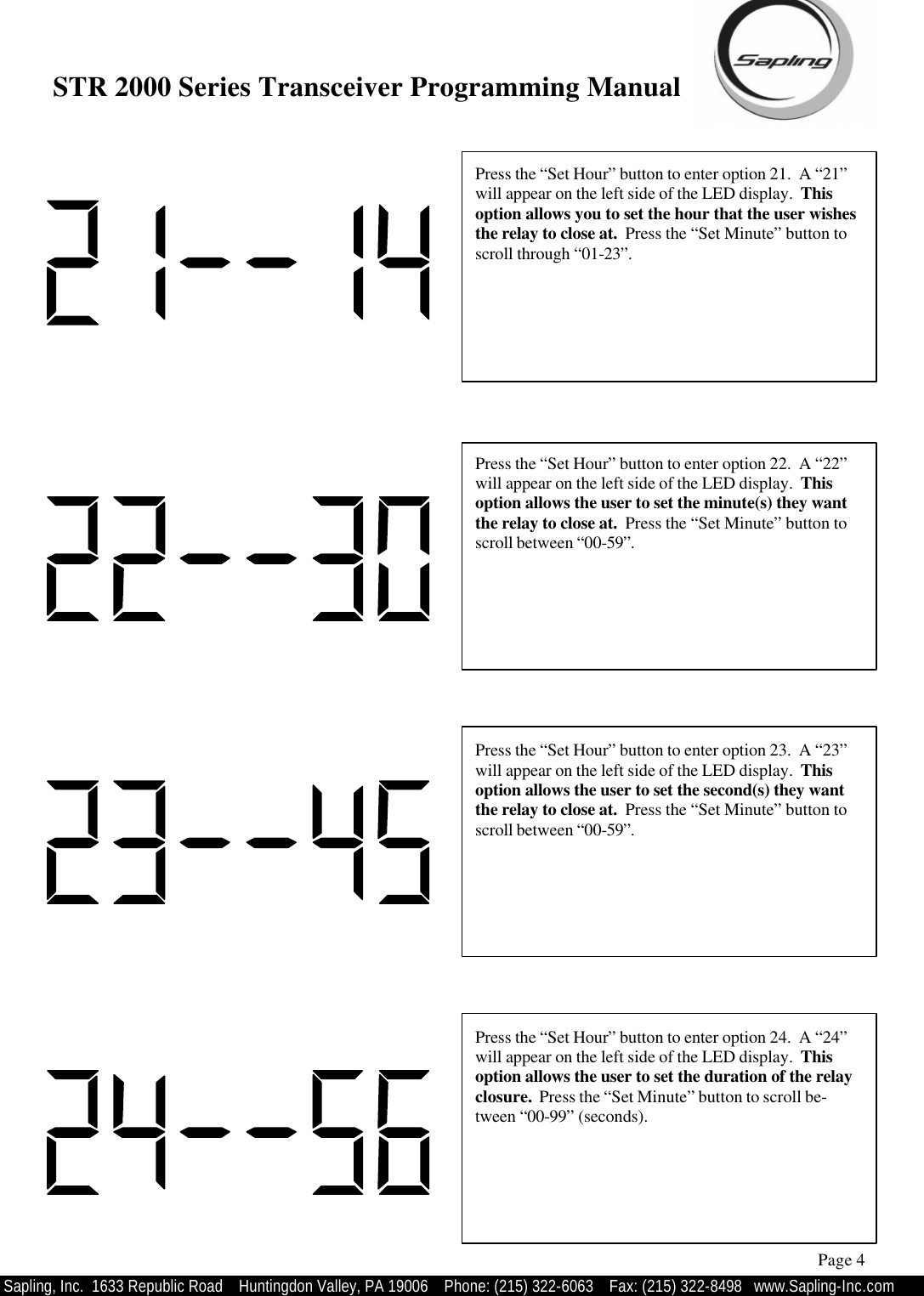 STR 2000 Series Transceiver Programming Manual  Sapling, Inc.  1633 Republic Road    Huntingdon Valley, PA 19006    Phone: (215) 322-6063   Fax: (215) 322-8498   www.Sapling-Inc.com Press the “Set Hour” button to enter option 21.  A “21” will appear on the left side of the LED display.  This option allows you to set the hour that the user wishes the relay to close at.  Press the “Set Minute” button to scroll through “01-23”. Page 4 Press the “Set Hour” button to enter option 22.  A “22” will appear on the left side of the LED display.  This option allows the user to set the minute(s) they want the relay to close at.  Press the “Set Minute” button to scroll between “00-59”.   Press the “Set Hour” button to enter option 23.  A “23” will appear on the left side of the LED display.  This option allows the user to set the second(s) they want the relay to close at.  Press the “Set Minute” button to scroll between “00-59”.   Press the “Set Hour” button to enter option 24.  A “24” will appear on the left side of the LED display.  This option allows the user to set the duration of the relay closure.  Press the “Set Minute” button to scroll be-tween “00-99” (seconds).   