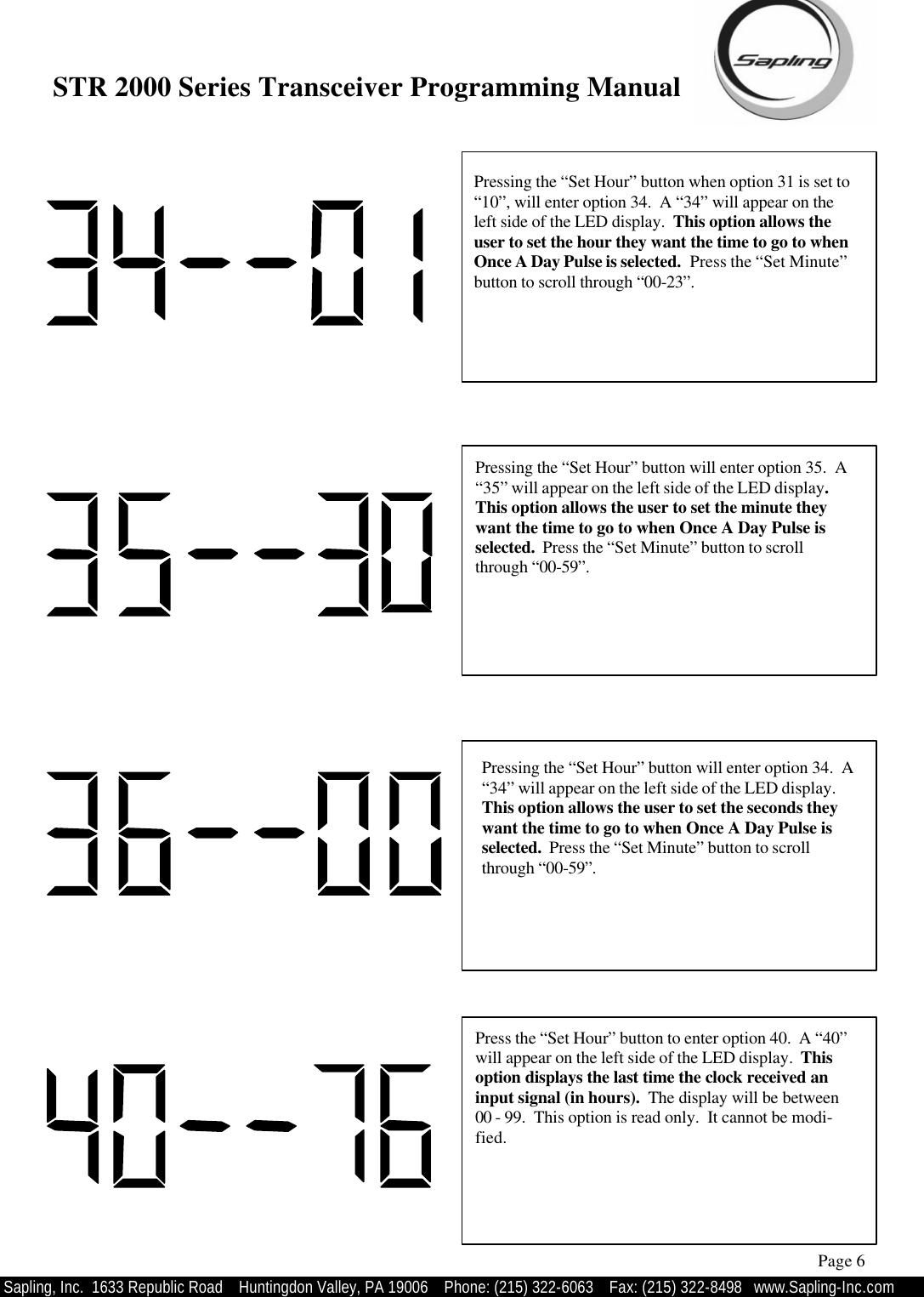 STR 2000 Series Transceiver Programming Manual  Sapling, Inc.  1633 Republic Road    Huntingdon Valley, PA 19006    Phone: (215) 322-6063   Fax: (215) 322-8498   www.Sapling-Inc.com Pressing the “Set Hour” button when option 31 is set to “10”, will enter option 34.  A “34” will appear on the left side of the LED display.  This option allows the user to set the hour they want the time to go to when Once A Day Pulse is selected.  Press the “Set Minute” button to scroll through “00-23”. Page 6 Pressing the “Set Hour” button will enter option 35.  A “35” will appear on the left side of the LED display.  This option allows the user to set the minute they want the time to go to when Once A Day Pulse is selected.  Press the “Set Minute” button to scroll through “00-59”. Pressing the “Set Hour” button will enter option 34.  A “34” will appear on the left side of the LED display.  This option allows the user to set the seconds they want the time to go to when Once A Day Pulse is selected.  Press the “Set Minute” button to scroll through “00-59”. Press the “Set Hour” button to enter option 40.  A “40” will appear on the left side of the LED display.  This option displays the last time the clock received an input signal (in hours).  The display will be between 00 - 99.  This option is read only.  It cannot be modi-fied. 