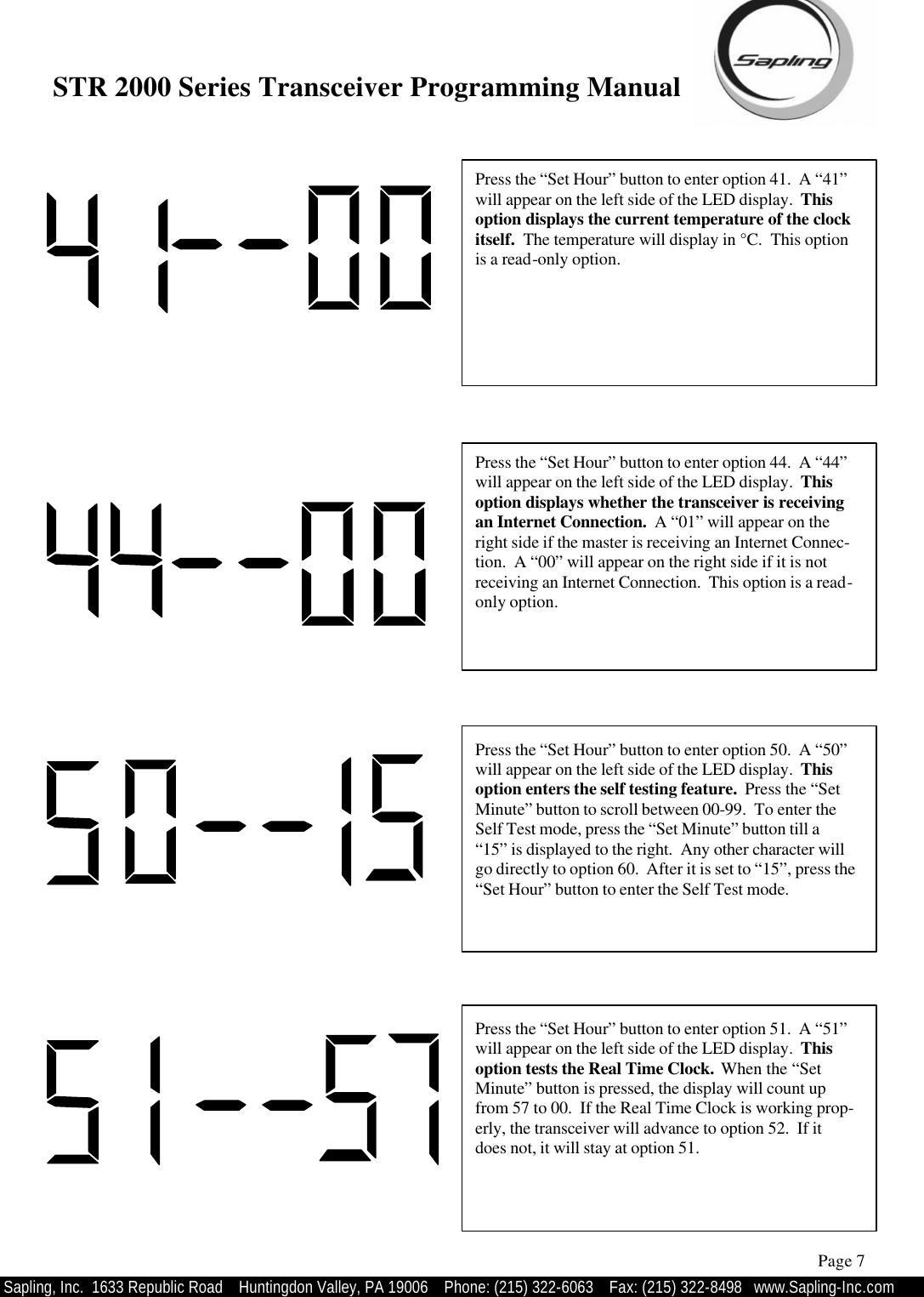 STR 2000 Series Transceiver Programming Manual  Sapling, Inc.  1633 Republic Road    Huntingdon Valley, PA 19006    Phone: (215) 322-6063   Fax: (215) 322-8498   www.Sapling-Inc.com Press the “Set Hour” button to enter option 41.  A “41” will appear on the left side of the LED display.  This option displays the current temperature of the clock itself.  The temperature will display in °C.  This option is a read-only option.   Page 7 Press the “Set Hour” button to enter option 50.  A “50” will appear on the left side of the LED display.  This option enters the self testing feature.  Press the “Set Minute” button to scroll between 00-99.  To enter the Self Test mode, press the “Set Minute” button till a “15” is displayed to the right.  Any other character will go directly to option 60.  After it is set to “15”, press the “Set Hour” button to enter the Self Test mode.   Press the “Set Hour” button to enter option 44.  A “44” will appear on the left side of the LED display.  This option displays whether the transceiver is receiving an Internet Connection.  A “01” will appear on the right side if the master is receiving an Internet Connec-tion.  A “00” will appear on the right side if it is not receiving an Internet Connection.  This option is a read-only option.     Press the “Set Hour” button to enter option 51.  A “51” will appear on the left side of the LED display.  This option tests the Real Time Clock.  When the “Set Minute” button is pressed, the display will count up from 57 to 00.  If the Real Time Clock is working prop-erly, the transceiver will advance to option 52.  If it does not, it will stay at option 51. 