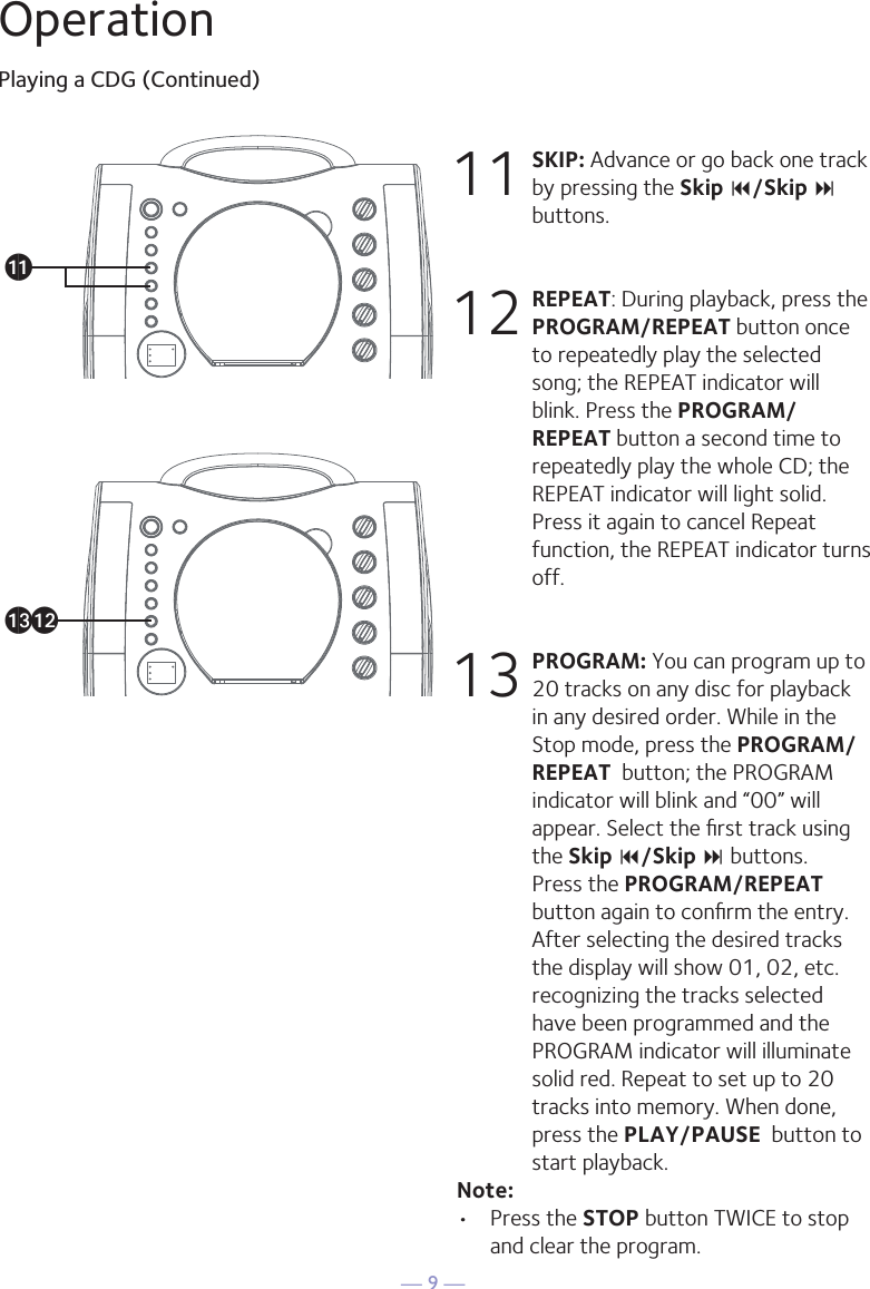 — 9 —OperationPlaying a CDG (Continued)11 SKIP: Advance or go back one track by pressing the Skip 9/Skip : buttons. 12 REPEAT: During playback, press the PROGRAM/REPEAT button once to repeatedly play the selected song; the REPEAT indicator will blink. Press the PROGRAM/REPEAT button a second time to repeatedly play the whole CD; the REPEAT indicator will light solid. Press it again to cancel Repeat function, the REPEAT indicator turns off.13 PROGRAM: You can program up to 20 tracks on any disc for playback in any desired order. While in the Stop mode, press the PROGRAM/REPEAT  button; the PROGRAM indicator will blink and “00” will appear. Select the ﬁrst track using the Skip 9/Skip : buttons. Press the PROGRAM/REPEAT  button again to conﬁrm the entry. After selecting the desired tracks the display will show 01, 02, etc. recognizing the tracks selected have been programmed and the PROGRAM indicator will illuminate solid red. Repeat to set up to 20 tracks into memory. When done, press the PLAY/PAUSE  button to start playback.Note: •  Press the STOP button TWICE to stop and clear the program. ak al am