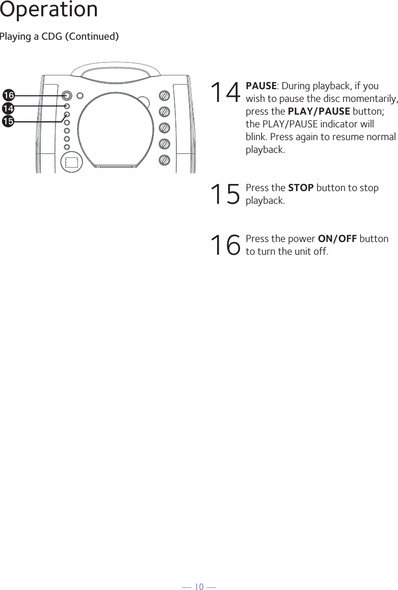 — 10 —OperationPlaying a CDG (Continued)14  PAUSE: During playback, if you wish to pause the disc momentarily, press the PLAY/PAUSE button; the PLAY/PAUSE indicator will blink. Press again to resume normal playback.15  Press the STOP button to stop playback.16  Press the power ON/OFF button to turn the unit off.anaoap