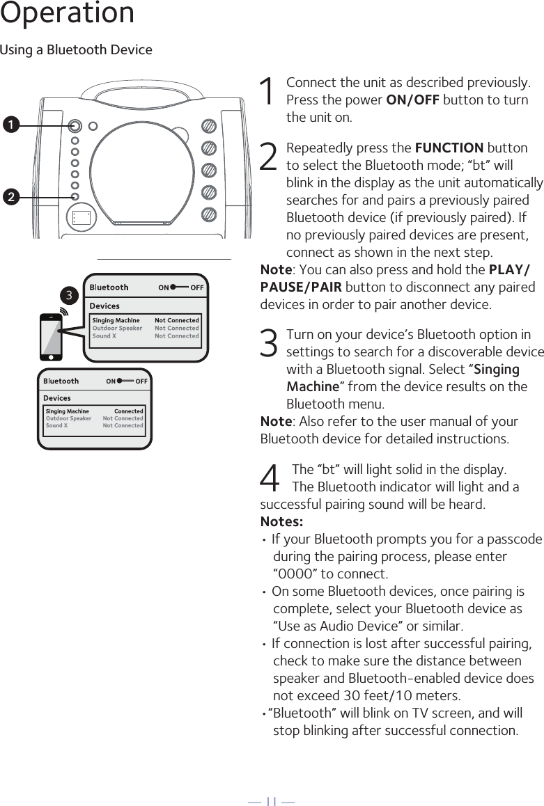 — 11 —OperationUsing a Bluetooth Device1  Connect the unit as described previously. Press the power ON/OFF button to turn the unit on.2  Repeatedly press the FUNCTION button to select the Bluetooth mode; “bt” will blink in the display as the unit automatically searches for and pairs a previously paired Bluetooth device (if previously paired). If no previously paired devices are present, connect as shown in the next step.Note: You can also press and hold the PLAY/PAUSE/PAIR button to disconnect any paired devices in order to pair another device.  3 Turn on your device’s Bluetooth option in settings to search for a discoverable device with a Bluetooth signal. Select “Singing Machine” from the device results on the Bluetooth menu.Note: Also refer to the user manual of your Bluetooth device for detailed instructions.  4 The “bt” will light solid in the display. The Bluetooth indicator will light and a successful pairing sound will be heard.Notes: • If your Bluetooth prompts you for a passcode during the pairing process, please enter “0000” to connect. • On some Bluetooth devices, once pairing is complete, select your Bluetooth device as “Use as Audio Device” or similar.• If connection is lost after successful pairing, check to make sure the distance between speaker and Bluetooth-enabled device does not exceed 30 feet/10 meters.•“Bluetooth” will blink on TV screen, and will stop blinking after successful connection.Please connect your Music DeviceYour Music Device is connected3Please connect your Music DeviceYour Music Device is connectedvu