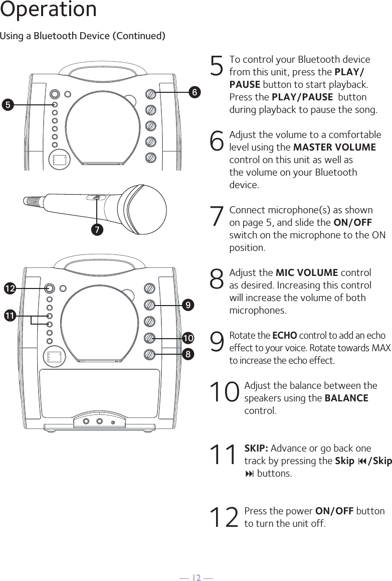 — 12 —OperationUsing a Bluetooth Device (Continued)5  To control your Bluetooth device from this unit, press the PLAY/PAUSE button to start playback. Press the PLAY/PAUSE  button during playback to pause the song. 6  Adjust the volume to a comfortable level using the MASTER VOLUME control on this unit as well as the volume on your Bluetooth device.  7   Connect microphone(s) as shown on page 5, and slide the ON/OFF switch on the microphone to the ON position.8  Adjust the MIC VOLUME control as desired. Increasing this control will increase the volume of both microphones.9 Rotate the ECHO control to add an echo effect to your voice. Rotate towards MAX to increase the echo effect.10  Adjust the balance between the speakers using the BALANCE control.11 SKIP: Advance or go back one track by pressing the Skip 9/Skip : buttons.12  Press the power ON/OFF button to turn the unit off.yUVal W X at ak