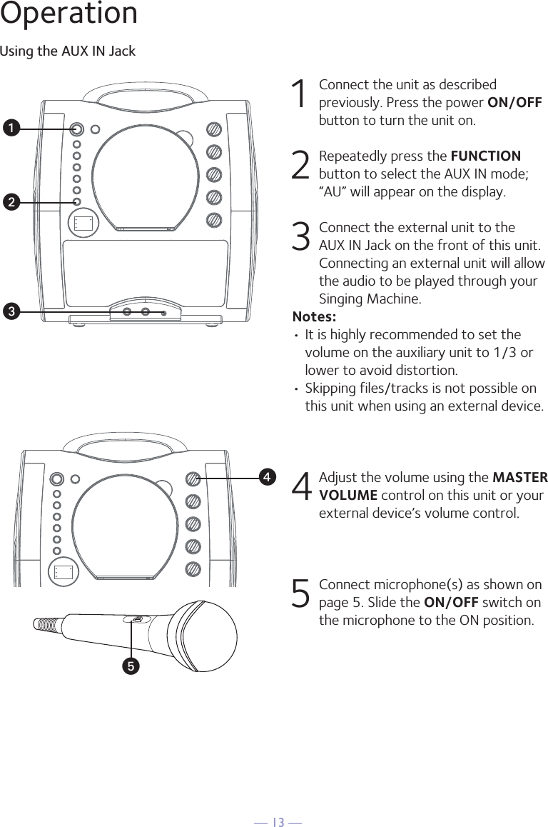 — 13 —OperationUsing the AUX IN Jack1 Connect the unit as described previously. Press the power ON/OFF button to turn the unit on. 2   Repeatedly press the FUNCTION button to select the AUX IN mode; “AU” will appear on the display. 3  Connect the external unit to the AUX IN Jack on the front of this unit. Connecting an external unit will allow the audio to be played through your Singing Machine. Notes:• It is highly recommended to set the volume on the auxiliary unit to 1/3 or lower to avoid distortion.• Skipping files/tracks is not possible on this unit when using an external device.4 Adjust the volume using the MASTER VOLUME control on this unit or your external device’s volume control.5  Connect microphone(s) as shown on page 5. Slide the ON/OFF switch on the microphone to the ON position.wxvuy