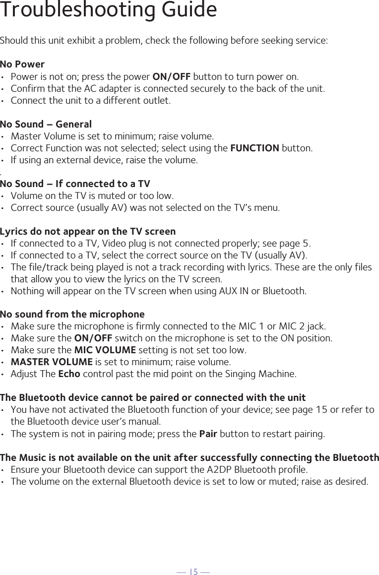— 15 —Troubleshooting GuideShould this unit exhibit a problem, check the following before seeking service:No Power•  Power is not on; press the power ON/OFF button to turn power on.•  Confirm that the AC adapter is connected securely to the back of the unit.•  Connect the unit to a different outlet.No Sound – General•  Master Volume is set to minimum; raise volume.•  Correct Function was not selected; select using the FUNCTION button.•  If using an external device, raise the volume..No Sound – If connected to a TV•  Volume on the TV is muted or too low.•  Correct source (usually AV) was not selected on the TV’s menu.Lyrics do not appear on the TV screen•  If connected to a TV, Video plug is not connected properly; see page 5.•  If connected to a TV, select the correct source on the TV (usually AV).•  The file/track being played is not a track recording with lyrics. These are the only files that allow you to view the lyrics on the TV screen.•  Nothing will appear on the TV screen when using AUX IN or Bluetooth.No sound from the microphone•  Make sure the microphone is firmly connected to the MIC 1 or MIC 2 jack.•  Make sure the ON/OFF switch on the microphone is set to the ON position.•  Make sure the MIC VOLUME setting is not set too low.•  MASTER VOLUME is set to minimum; raise volume.•  Adjust The Echo control past the mid point on the Singing Machine.The Bluetooth device cannot be paired or connected with the unit•  You have not activated the Bluetooth function of your device; see page 15 or refer to the Bluetooth device user’s manual. •  The system is not in pairing mode; press the Pair button to restart pairing.The Music is not available on the unit after successfully connecting the Bluetooth•  Ensure your Bluetooth device can support the A2DP Bluetooth profile.•  The volume on the external Bluetooth device is set to low or muted; raise as desired.