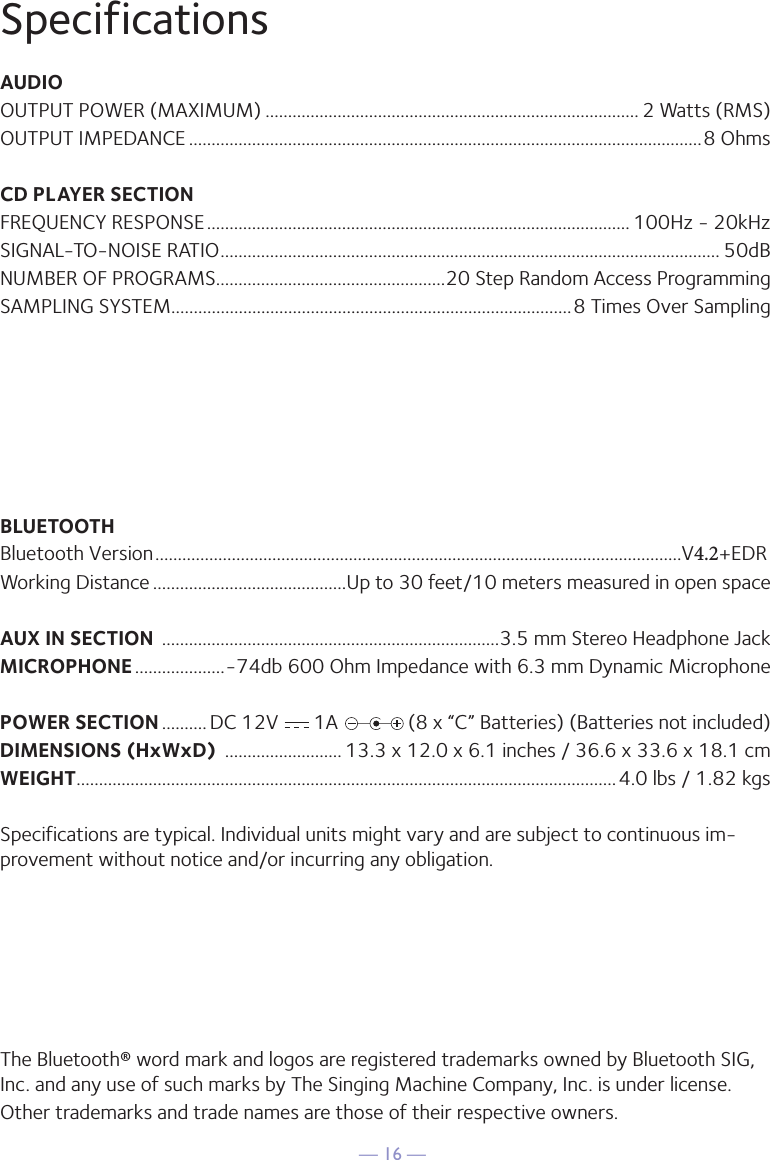 — 16 —SpecificationsAUDIOOUTPUT POWER (MAXIMUM) ................................................................................... 2 Watts (RMS)OUTPUT IMPEDANCE ..................................................................................................................8 OhmsCD PLAYER SECTIONFREQUENCY RESPONSE .............................................................................................. 100Hz - 20kHzSIGNAL-TO-NOISE RATIO ............................................................................................................... 50dBNUMBER OF PROGRAMS ...................................................20 Step Random Access ProgrammingSAMPLING SYSTEM.........................................................................................8 Times Over SamplingBLUETOOTHBluetooth Version .....................................................................................................................V4.2+EDRWorking Distance ...........................................Up to 30 feet/10 meters measured in open spaceAUX IN SECTION  ...........................................................................3.5 mm Stereo Headphone JackMICROPHONE ....................-74db 600 Ohm Impedance with 6.3 mm Dynamic MicrophonePOWER SECTION .......... DC 12V       1A              (8 x “C” Batteries) (Batteries not included)DIMENSIONS (HxWxD)  .......................... 13.3 x 12.0 x 6.1 inches / 36.6 x 33.6 x 18.1 cmWEIGHT ........................................................................................................................4.0 lbs / 1.82 kgsSpecifications are typical. Individual units might vary and are subject to continuous im-provement without notice and/or incurring any obligation.The Bluetooth® word mark and logos are registered trademarks owned by Bluetooth SIG, Inc. and any use of such marks by The Singing Machine Company, Inc. is under license. Other trademarks and trade names are those of their respective owners.