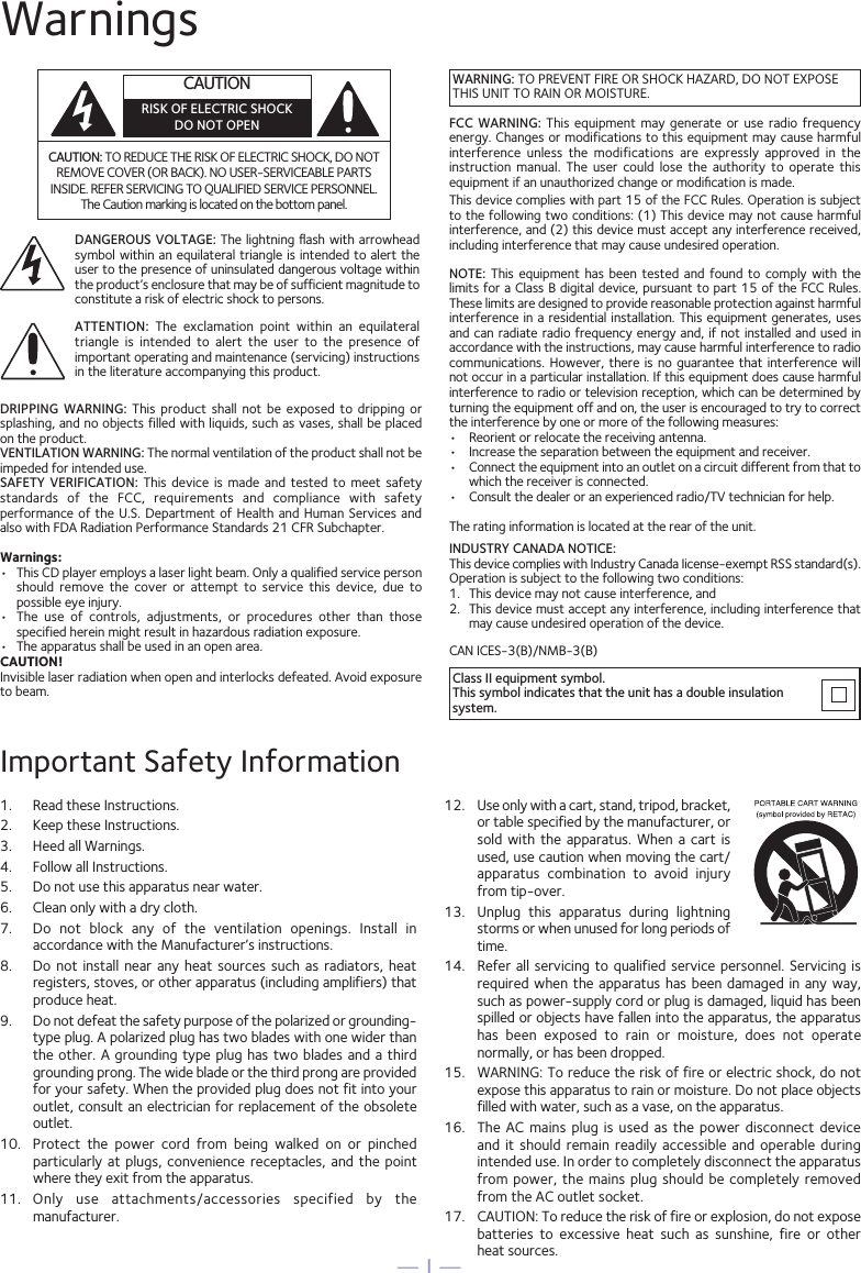 — 1 —WarningsCAUTION: TO REDUCE THE RISK OF ELECTRIC SHOCK, DO NOT REMOVE COVER (OR BACK). NO USER-SERVICEABLE PARTS INSIDE. REFER SERVICING TO QUALIFIED SERVICE PERSONNEL. The Caution marking is located on the bottom panel.DANGEROUS VOLTAGE: The  lightning ﬂash  with arrowhead symbol within an equilateral triangle is intended to alert the user to the presence of uninsulated dangerous voltage within the product’s enclosure that may be of sufficient magnitude to constitute a risk of electric shock to persons.Class II equipment symbol.This symbol indicates that the unit has a double insulation system.WARNING: TO PREVENT FIRE OR SHOCK HAZARD, DO NOT EXPOSE THIS UNIT TO RAIN OR MOISTURE.ATTENTION:  The  exclamation  point  within  an  equilateral triangle  is  intended  to  alert  the  user  to  the  presence  of important operating and maintenance (servicing) instructions in the literature accompanying this product.FCC  WARNING:  This  equipment  may  generate  or  use  radio frequency energy. Changes or modifications to this equipment may cause harmful interference  unless  the  modifications  are  expressly  approved  in  the instruction  manual.  The  user  could  lose  the  authority  to  operate  this equipment if an unauthorized change or modiﬁcation is made.This device complies with part 15 of the FCC Rules. Operation is subject to the following two conditions: (1) This device may not cause harmful interference, and (2) this device must accept any interference received, including interference that may cause undesired operation.INDUSTRY CANADA NOTICE:This device complies with Industry Canada Iicense-exempt RSS standard(s). Operation is subject to the following two conditions: 1.  This device may not cause interference, and 2.  This device must accept any interference, including interference that may cause undesired operation of the device.DRIPPING  WARNING:  This  product  shall  not  be exposed  to  dripping or splashing, and no objects filled with liquids, such as vases, shall be placed on the product.VENTILATION WARNING: The normal ventilation of the product shall not be impeded for intended use.SAFETY  VERIFICATION:  This  device  is  made and tested  to  meet  safety standards  of  the  FCC,  requirements  and  compliance  with  safety performance of the U.S. Department of Health and  Human Services and also with FDA Radiation Performance Standards 21 CFR Subchapter.Warnings:•  This CD player employs a laser light beam. Only a qualified service person should  remove  the  cover  or  attempt  to  service  this  device,  due  to possible eye injury.• The  use  of  controls,  adjustments,  or  procedures  other  than  thosespecified herein might result in hazardous radiation exposure.•  The apparatus shall be used in an open area.CAUTION!Invisible laser radiation when open and interlocks defeated. Avoid exposure to beam.NOTE:  This  equipment  has  been  tested  and found to comply  with  the limits for a Class B digital device, pursuant to part 15 of the FCC Rules. These limits are designed to provide reasonable protection against harmful interference in  a residential installation. This equipment generates, uses and can radiate radio frequency energy and, if not installed and used in accordance with the instructions, may cause harmful interference to radio communications. However, there is  no  guarantee that interference will not occur in a particular installation. If this equipment does cause harmful interference to radio or television reception, which can be determined by turning the equipment off and on, the user is encouraged to try to correct the interference by one or more of the following measures:•  Reorient or relocate the receiving antenna.•  Increase the separation between the equipment and receiver.•  Connect the equipment into an outlet on a circuit different from that towhich the receiver is connected.•  Consult the dealer or an experienced radio/TV technician for help.The rating information is located at the rear of the unit.Important Safety Information1.  Read these Instructions.2.  Keep these Instructions.3.  Heed all Warnings.4.  Follow all Instructions.5.  Do not use this apparatus near water.6.  Clean only with a dry cloth.7.  Do  not  block  any  of  the  ventilation  openings.  Install  in accordance with the Manufacturer’s instructions.8. Do  not  install  near any heat  sources  such  as radiators, heat registers, stoves, or other apparatus (including amplifiers) that produce heat.9. Do not defeat the safety purpose of the polarized or grounding-type plug. A polarized plug has two blades with one wider than the other. A grounding type  plug  has  two blades and a third grounding prong. The wide blade or the third prong are provided for your safety. When the provided plug does not fit into your outlet, consult an electrician for replacement of the obsolete outlet.10.  Protect  the  power  cord  from  being  walked  on  or  pinched particularly at  plugs,  convenience  receptacles,  and  the  point where they exit from the apparatus.11.  Only  use  attachments/accessories  specified  by  the manufacturer.12. Use only with a cart, stand, tripod, bracket,or table specified by the manufacturer, or sold  with  the  apparatus.  When  a cart is used, use caution when moving the cart/apparatus  combination  to  avoid  injury from tip-over.13.  Unplug  this  apparatus  during  lightning storms or when unused for long periods of time.14.  Refer all  servicing  to  qualified  service  personnel.  Servicing is required when the apparatus has been  damaged  in  any  way, such as power-supply cord or plug is damaged, liquid has been spilled or objects have fallen into the apparatus, the apparatus has  been  exposed  to  rain  or  moisture,  does  not  operate normally, or has been dropped.15.  WARNING: To reduce the risk of fire or electric shock, do not expose this apparatus to rain or moisture. Do not place objects filled with water, such as a vase, on the apparatus.16.  The  AC  mains  plug is used as  the  power  disconnect  device and  it  should  remain  readily accessible and operable  during intended use. In order to completely disconnect the apparatus from power, the mains plug should be completely removed from the AC outlet socket.17.  CAUTION: To reduce the risk of fire or explosion, do not expose batteries  to  excessive  heat  such  as  sunshine,  fire  or  other heat sources.CAN ICES-3(B)/NMB-3(B)CAUTIONRISK OF ELECTRIC SHOCKDO NOT OPEN