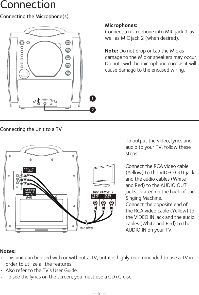 — 5 —ConnectionConnecting the Microphone(s)Microphones:Connect a microphone into MIC jack 1 as well as MIC jack 2 (when desired). Note: Do not drop or tap the Mic as damage to the Mic or speakers may occur. Do not twirl the microphone cord as it will cause damage to the encased wiring.Connecting the Unit to a TVVIDEOINPUTAUDIOINPUTR LRCA cablesVIDEO OUT(yellow)AUDIO OUT(white - Lred - R)REAR VIEW OF TVTo output the video, lyrics and audio to your TV, follow these steps: Connect the RCA video cable (Yellow) to the VIDEO OUT jack and the audio cables (White and Red) to the AUDIO OUT jacks located on the back of the Singing Machine.Connect the opposite end of the RCA video cable (Yellow) to the VIDEO IN jack and the audio cables (White and Red) to the AUDIO IN on your TV.Notes: •  This unit can be used with or without a TV, but it is highly recommended to use a TV in order to utilize all the features.•  Also refer to the TV’s User Guide. •  To see the lyrics on the screen, you must use a CD+G disc.uv