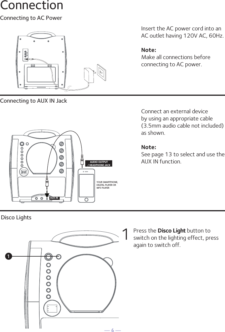 — 6 —ConnectionConnecting to AC PowerConnecting to AUX IN JackInsert the AC power cord into an AC outlet having 120V AC, 60Hz. Note: Make all connections before connecting to AC power. Connect an external device by using an appropriate cable (3.5mm audio cable not included) as shown.Note: See page 13 to select and use the AUX IN function.VIDEOINPUTAUDIOINPUTRLRCA cablesVIDEO OUT(yellow)AUDIO OUT(white - Lred - R)YOUR SMARTPHONE, DIGITAL PLAYER OR MP3 PLAYERAUDIO OUTPUT/ HEADPHONE JACKAUX INREAR VIEW OF TVDisco Lights1  Press the Disco Light button to switch on the lighting effect, press again to switch off.u