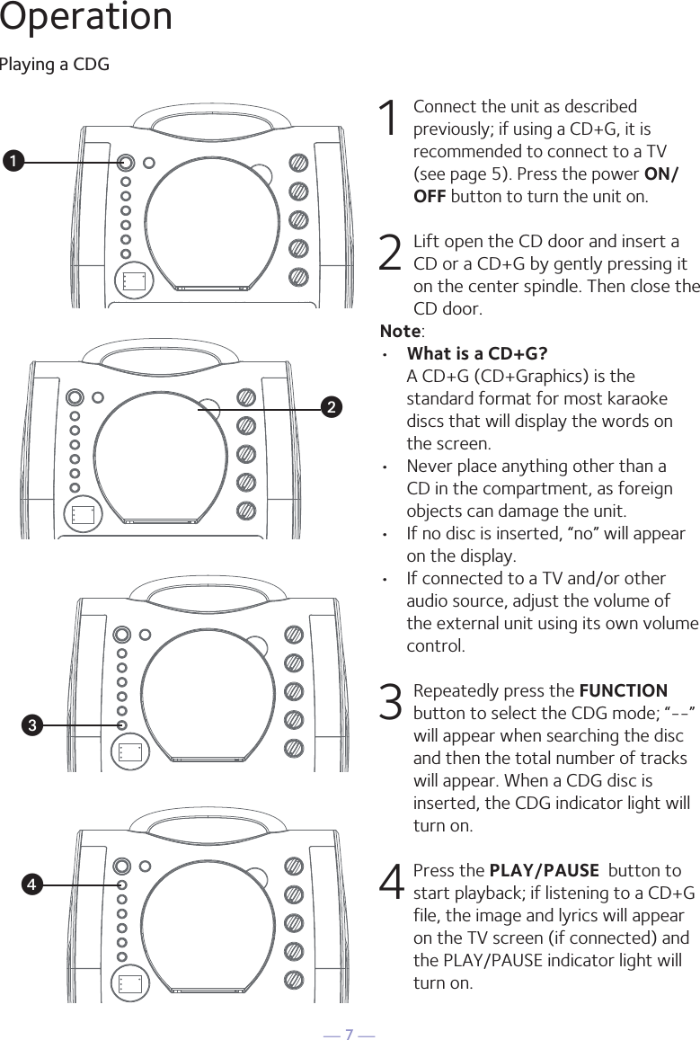 — 7 —OperationPlaying a CDG1 Connect the unit as described previously; if using a CD+G, it is recommended to connect to a TV (see page 5). Press the power ON/OFF button to turn the unit on.  2  Lift open the CD door and insert a CD or a CD+G by gently pressing it on the center spindle. Then close the CD door. Note: •  What is a CD+G?  A CD+G (CD+Graphics) is the standard format for most karaoke discs that will display the words on the screen.•  Never place anything other than a CD in the compartment, as foreign objects can damage the unit.•  If no disc is inserted, “no” will appear on the display.•   If connected to a TV and/or other audio source, adjust the volume of the external unit using its own volume control.3  Repeatedly press the FUNCTION button to select the CDG mode; “--” will appear when searching the disc and then the total number of tracks will appear. When a CDG disc is inserted, the CDG indicator light will turn on.4 Press the PLAY/PAUSE  button to start playback; if listening to a CD+G file, the image and lyrics will appear on the TV screen (if connected) and the PLAY/PAUSE indicator light will turn on.uvwx