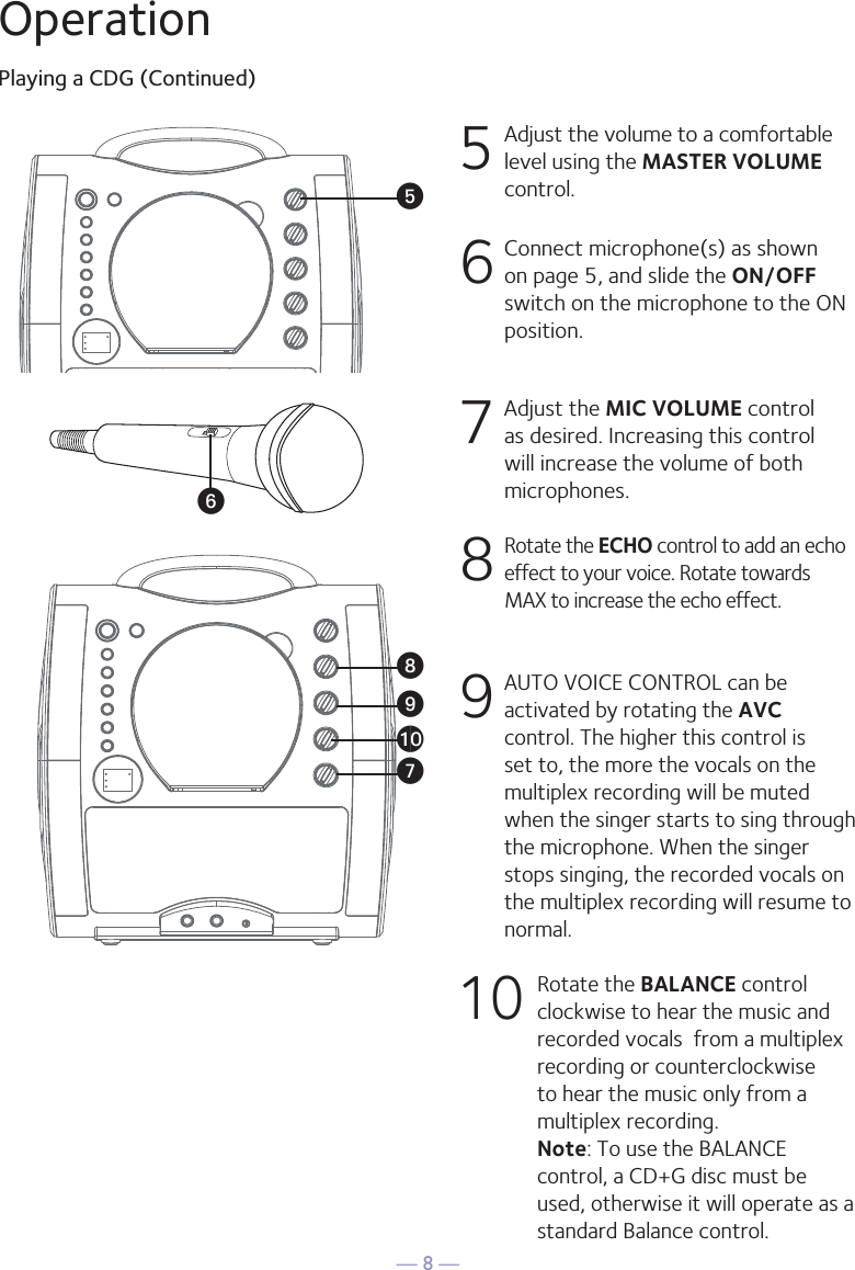 — 8 —OperationPlaying a CDG (Continued)5 Adjust the volume to a comfortable level using the MASTER VOLUME control.    6  Connect microphone(s) as shown on page 5, and slide the ON/OFF switch on the microphone to the ON position.7  Adjust the MIC VOLUME control as desired. Increasing this control will increase the volume of both microphones.8  Rotate the ECHO control to add an echo effect to your voice. Rotate towards MAX to increase the echo effect.9  AUTO VOICE CONTROL can be activated by rotating the AVC control. The higher this control is set to, the more the vocals on the multiplex recording will be muted when the singer starts to sing through the microphone. When the singer stops singing, the recorded vocals on the multiplex recording will resume to normal.10 Rotate the BALANCE control clockwise to hear the music and recorded vocals  from a multiplex recording or counterclockwise to hear the music only from a multiplex recording. Note: To use the BALANCE control, a CD+G disc must be used, otherwise it will operate as a standard Balance control. U W X Vy at