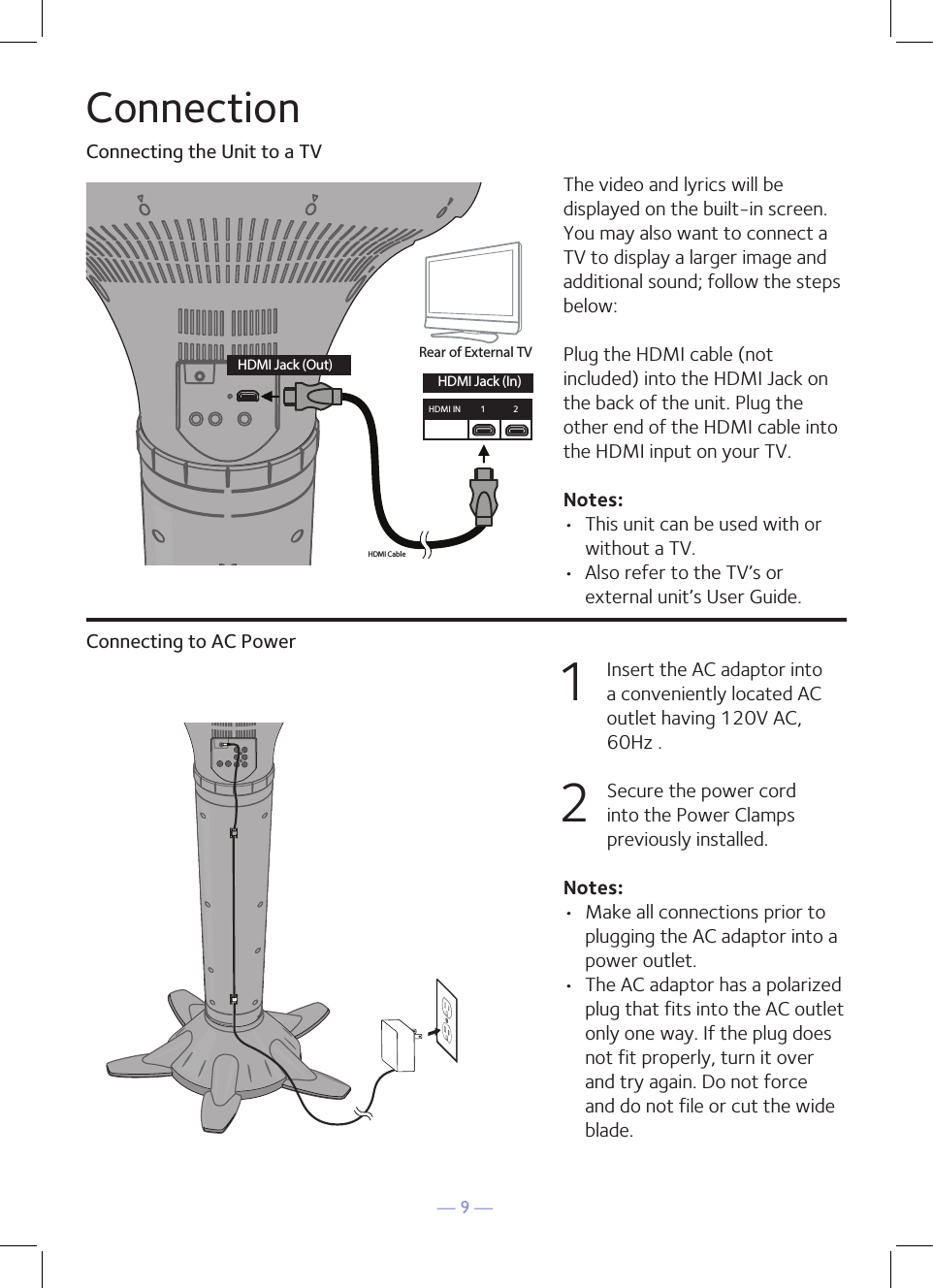 — 9 —ConnectionConnecting the Unit to a TVConnecting to AC PowerThe video and lyrics will be displayed on the built-in screen. You may also want to connect a TV to display a larger image and additional sound; follow the steps below:Plug the HDMI cable (not included) into the HDMI Jack on the back of the unit. Plug the other end of the HDMI cable into the HDMI input on your TV. Notes: •  This unit can be used with or without a TV. •  Also refer to the TV’s or external unit’s User Guide. 1   Insert the AC adaptor into a conveniently located AC outlet having 120V AC, 60Hz . 2   Secure the power cord into the Power Clamps previously installed. Notes: •  Make all connections prior to plugging the AC adaptor into a power outlet. •  The AC adaptor has a polarized plug that fits into the AC outlet only one way. If the plug does not fit properly, turn it over and try again. Do not force and do not file or cut the wide blade.HDMI CableRear of External TVHDMI Jack (Out)HDMI Jack (In)HDMI IN 12HDMI CableRear of External TVHDMI Jack (Out)HDMI Jack (In)HDMI IN 12