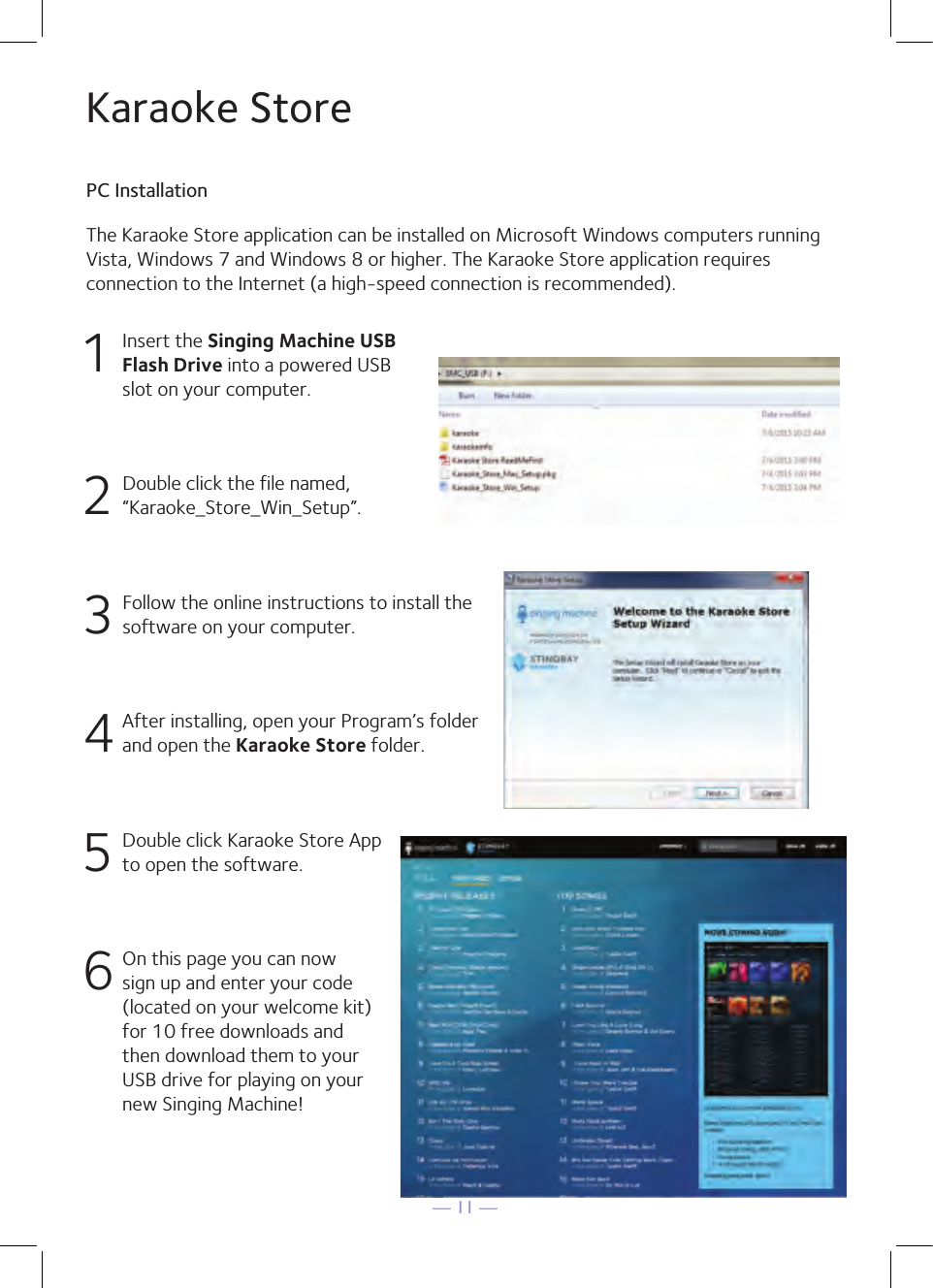 — 11 —The Karaoke Store application can be installed on Microsoft Windows computers runningVista, Windows 7 and Windows 8 or higher. The Karaoke Store application requires connection to the Internet (a high-speed connection is recommended).Karaoke StorePC Installation1  Insert the Singing Machine USB Flash Drive into a powered USB slot on your computer.2  Double click the file named, “Karaoke_Store_Win_Setup”.3 Follow the online instructions to install the software on your computer.4 After installing, open your Program’s folder and open the Karaoke Store folder.5  Double click Karaoke Store App to open the software.6 On this page you can now sign up and enter your code (located on your welcome kit)for 10 free downloads and then download them to your USB drive for playing on your new Singing Machine!