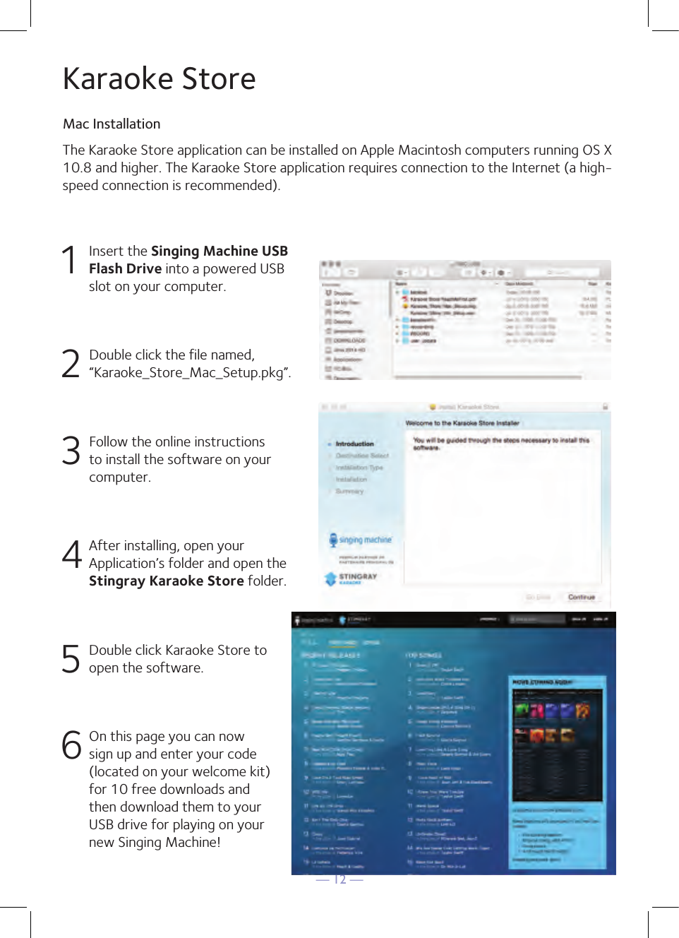— 12 —1  Insert the Singing Machine USB Flash Drive into a powered USB slot on your computer.2  Double click the file named, “Karaoke_Store_Mac_Setup.pkg”.3 Follow the online instructions to install the software on your computer.4 After installing, open your Application’s folder and open the Stingray Karaoke Store folder.5  Double click Karaoke Store to open the software.6 On this page you can now sign up and enter your code (located on your welcome kit)for 10 free downloads and then download them to your USB drive for playing on your new Singing Machine!The Karaoke Store application can be installed on Apple Macintosh computers running OS X10.8 and higher. The Karaoke Store application requires connection to the Internet (a high-speed connection is recommended).Karaoke StoreMac Installation