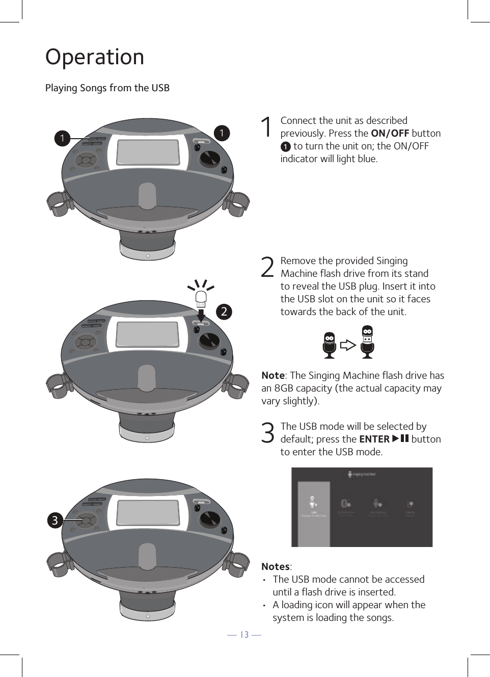 — 13 —OperationPlaying Songs from the USB1 Connect the unit as described previously. Press the ON/OFF button u to turn the unit on; the ON/OFF indicator will light blue.  2   Remove the provided Singing Machine flash drive from its stand to reveal the USB plug. Insert it into the USB slot on the unit so it faces towards the back of the unit.Note: The Singing Machine flash drive has an 8GB capacity (the actual capacity may vary slightly).  3  The USB mode will be selected by default; press the ENTER   button to enter the USB mode.  Notes: •  The USB mode cannot be accessed until a flash drive is inserted. •  A loading icon will appear when the system is loading the songs.321032