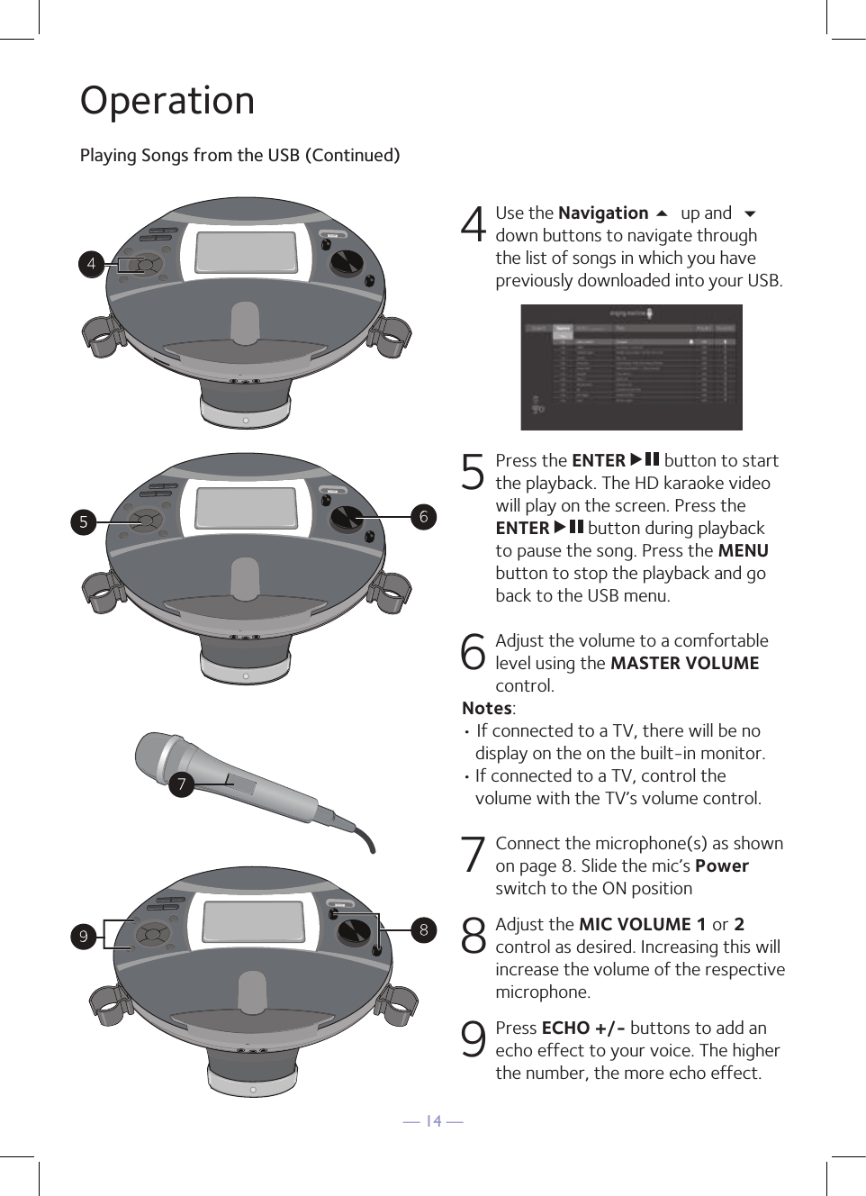 — 14 —OperationPlaying Songs from the USB (Continued)4 Use the Navigation 5 up and  down buttons to navigate through the list of songs in which you have previously downloaded into your USB.      5   Press the ENTER   button to start the playback. The HD karaoke video will play on the screen. Press the ENTER   button during playback to pause the song. Press the MENU button to stop the playback and go back to the USB menu.  6  Adjust the volume to a comfortable level using the MASTER VOLUME control.  Notes:  • If connected to a TV, there will be no display on the on the built-in monitor. • If connected to a TV, control the volume with the TV’s volume control.7   Connect the microphone(s) as shown on page 8. Slide the mic’s Power switch to the ON position 8  Adjust the MIC VOLUME 1 or 2 control as desired. Increasing this will increase the volume of the respective microphone. 9  Press ECHO +/- buttons to add an echo effect to your voice. The higher the number, the more echo effect.