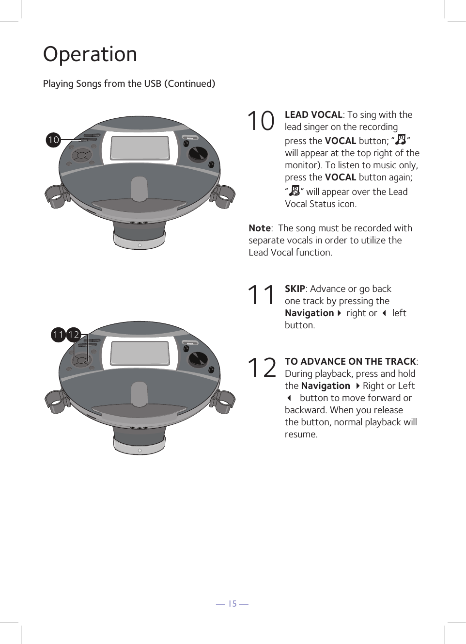 — 15 —OperationPlaying Songs from the USB (Continued)10 LEAD VOCAL: To sing with the lead singer on the recording press the VOCAL button; “ ” will appear at the top right of the monitor). To listen to music only, press the VOCAL button again; “ ” will appear over the Lead Vocal Status icon.Note:  The song must be recorded with separate vocals in order to utilize the Lead Vocal function.11  SKIP: Advance or go back one track by pressing the Navigation right or  left button. 12 TO ADVANCE ON THE TRACK: During playback, press and hold the Navigation Right or Left  button to move forward or backward. When you release the button, normal playback will resume.