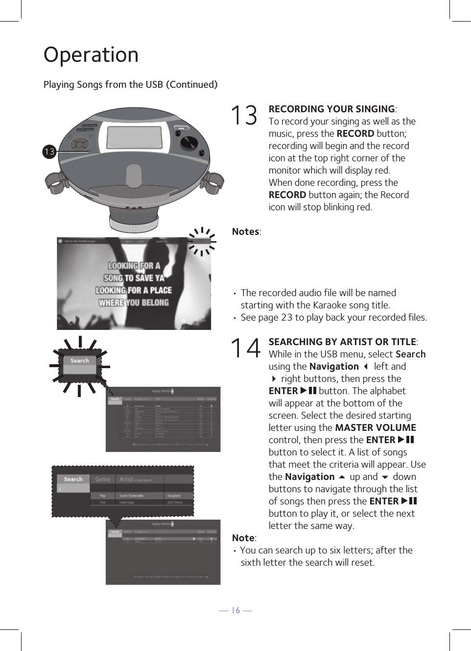 — 16 —OperationPlaying Songs from the USB (Continued)13 RECORDING YOUR SINGING:   To record your singing as well as the music, press the RECORD button; recording will begin and the record icon at the top right corner of the monitor which will display red.  When done recording, press the RECORD button again; the Record icon will stop blinking red.Notes: • The recorded audio file will be named starting with the Karaoke song title.  • See page 23 to play back your recorded files.14 SEARCHING BY ARTIST OR TITLE: While in the USB menu, select Search using the Navigation  left and  right buttons, then press the ENTER   button. The alphabet will appear at the bottom of the screen. Select the desired starting letter using the MASTER VOLUME control, then press the ENTER   button to select it. A list of songs that meet the criteria will appear. Use the Navigation 5 up and  down buttons to navigate through the list of songs then press the ENTER   button to play it, or select the next letter the same way.Note: • You can search up to six letters; after the sixth letter the search will reset.