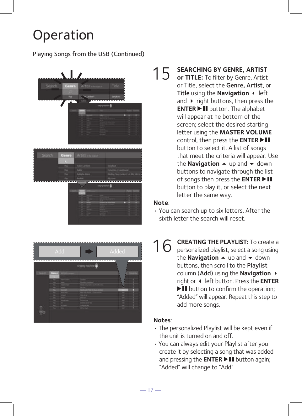 — 17 —OperationPlaying Songs from the USB (Continued)15 SEARCHING BY GENRE, ARTIST or TITLE: To filter by Genre, Artist or Title, select the Genre, Artist, or Title using the Navigation  left and  right buttons, then press the ENTER   button. The alphabet will appear at he bottom of the screen; select the desired starting letter using the MASTER VOLUME control, then press the ENTER   button to select it. A list of songs that meet the criteria will appear. Use the Navigation 5 up and  down buttons to navigate through the list of songs then press the ENTER   button to play it, or select the next letter the same way.Note: • You can search up to six letters. After the sixth letter the search will reset.16 CREATING THE PLAYLIST: To create a personalized playlist, select a song using the Navigation 5 up and  down buttons, then scroll to the Playlist column (Add) using the Navigation  right or  left button. Press the ENTER  button to confirm the operation; “Added” will appear. Repeat this step to add more songs.Notes: • The personalized Playlist will be kept even if the unit is turned on and off. • You can always edit your Playlist after you create it by selecting a song that was added and pressing the ENTER   button again; “Added” will change to “Add”.Add Added