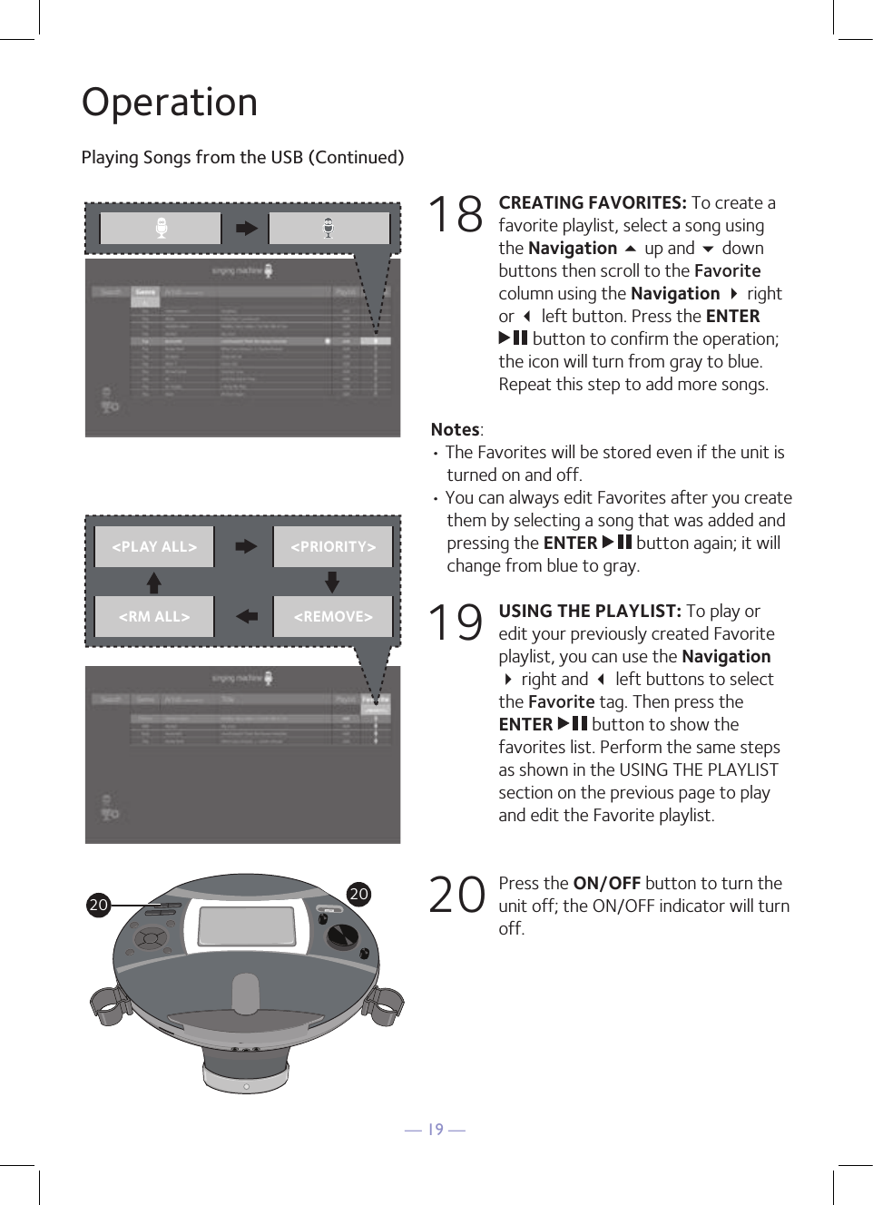— 19 —OperationPlaying Songs from the USB (Continued)18 CREATING FAVORITES: To create a favorite playlist, select a song using the Navigation 5 up and  down buttons then scroll to the Favorite column using the Navigation  right or  left button. Press the ENTER  button to confirm the operation; the icon will turn from gray to blue. Repeat this step to add more songs.Notes: • The Favorites will be stored even if the unit is turned on and off.• You can always edit Favorites after you create them by selecting a song that was added and pressing the ENTER   button again; it will change from blue to gray.19 USING THE PLAYLIST: To play or edit your previously created Favorite playlist, you can use the Navigation  right and  left buttons to select the Favorite tag. Then press the ENTER   button to show the favorites list. Perform the same steps as shown in the USING THE PLAYLIST section on the previous page to play and edit the Favorite playlist.20  Press the ON/OFF button to turn the unit off; the ON/OFF indicator will turn off.&lt;PLAY ALL&gt; &lt;PRIORITY&gt;&lt;RM ALL&gt; &lt;REMOVE&gt;&lt;PLAY ALL&gt; &lt;PRIORITY&gt;&lt;RM ALL&gt; &lt;REMOVE&gt;2020