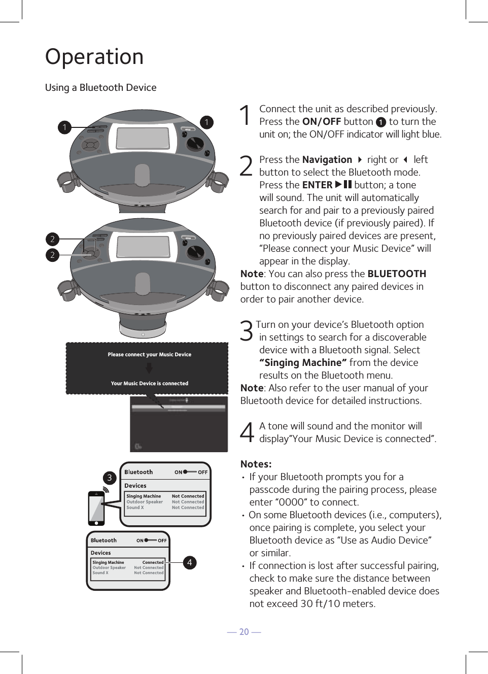 — 20 —OperationUsing a Bluetooth Device1  Connect the unit as described previously. Press the ON/OFF button u to turn the unit on; the ON/OFF indicator will light blue.2   Press the Navigation  right or  left button to select the Bluetooth mode. Press the ENTER   button; a tone will sound. The unit will automatically search for and pair to a previously paired Bluetooth device (if previously paired). If no previously paired devices are present, “Please connect your Music Device” will appear in the display.Note: You can also press the BLUETOOTH button to disconnect any paired devices in order to pair another device.  3Turn on your device’s Bluetooth option in settings to search for a discoverable device with a Bluetooth signal. Select “Singing Machine” from the device results on the Bluetooth menu. Note: Also refer to the user manual of your Bluetooth device for detailed instructions.  4 A tone will sound and the monitor will display”Your Music Device is connected”.Notes: • If your Bluetooth prompts you for a passcode during the pairing process, please enter “0000” to connect. • On some Bluetooth devices (i.e., computers), once pairing is complete, you select your Bluetooth device as “Use as Audio Device” or similar.• If connection is lost after successful pairing, check to make sure the distance between speaker and Bluetooth-enabled device does not exceed 30 ft/10 meters.Please connect your Music DeviceYour Music Device is connected34Please connect your Music DeviceYour Music Device is connected