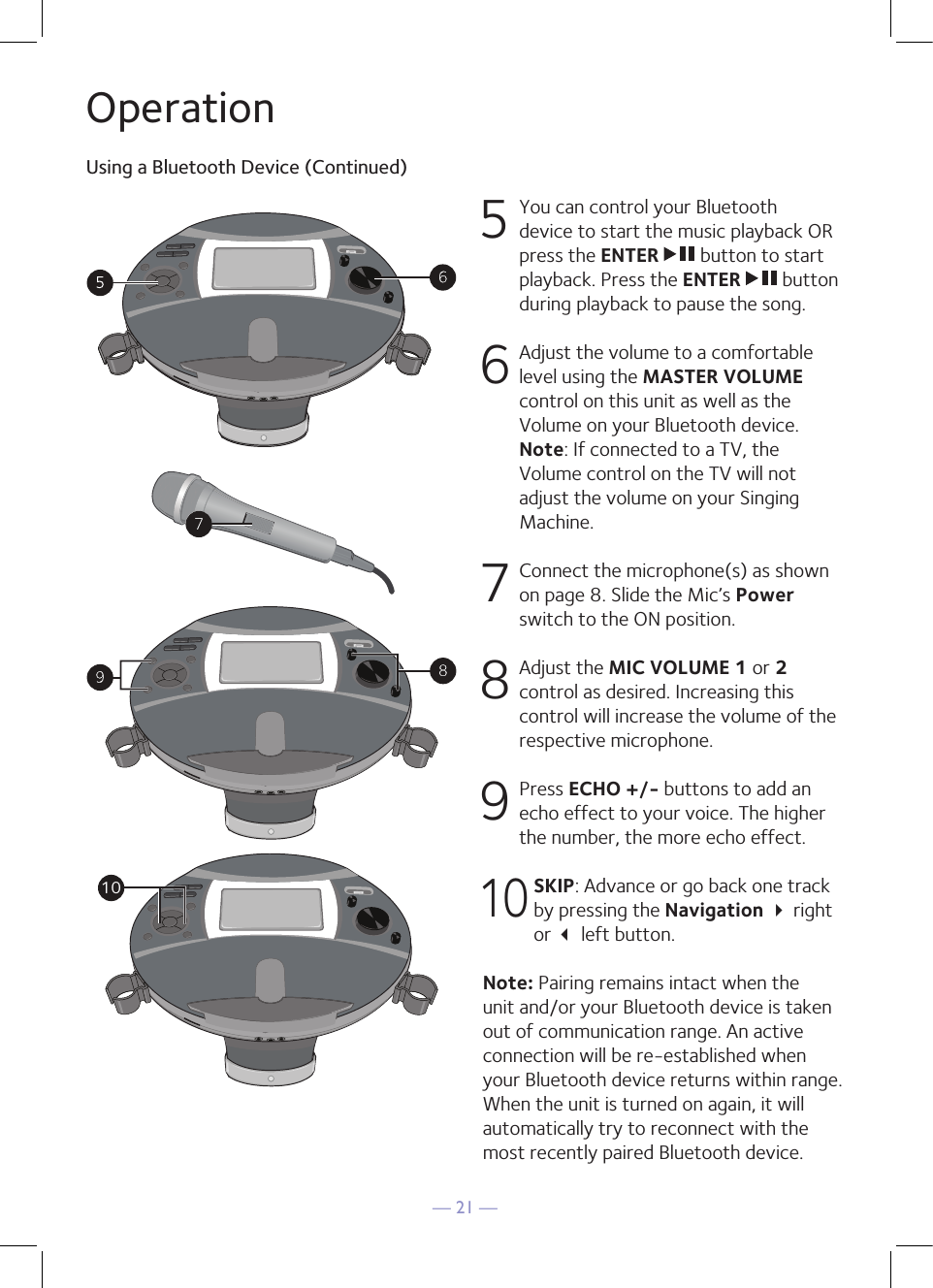 — 21 —OperationUsing a Bluetooth Device (Continued)5  You can control your Bluetooth device to start the music playback OR press the ENTER   button to start playback. Press the ENTER   button during playback to pause the song. 6  Adjust the volume to a comfortable level using the MASTER VOLUME control on this unit as well as the Volume on your Bluetooth device.  Note: If connected to a TV, the Volume control on the TV will not adjust the volume on your Singing Machine.7   Connect the microphone(s) as shown on page 8. Slide the Mic’s Power switch to the ON position.8  Adjust the MIC VOLUME 1 or 2 control as desired. Increasing this control will increase the volume of the respective microphone. 9 Press ECHO +/- buttons to add an echo effect to your voice. The higher the number, the more echo effect. 10 SKIP: Advance or go back one track by pressing the Navigation  right or  left button.Note: Pairing remains intact when the unit and/or your Bluetooth device is taken out of communication range. An active connection will be re-established when your Bluetooth device returns within range. When the unit is turned on again, it will automatically try to reconnect with the most recently paired Bluetooth device. 10