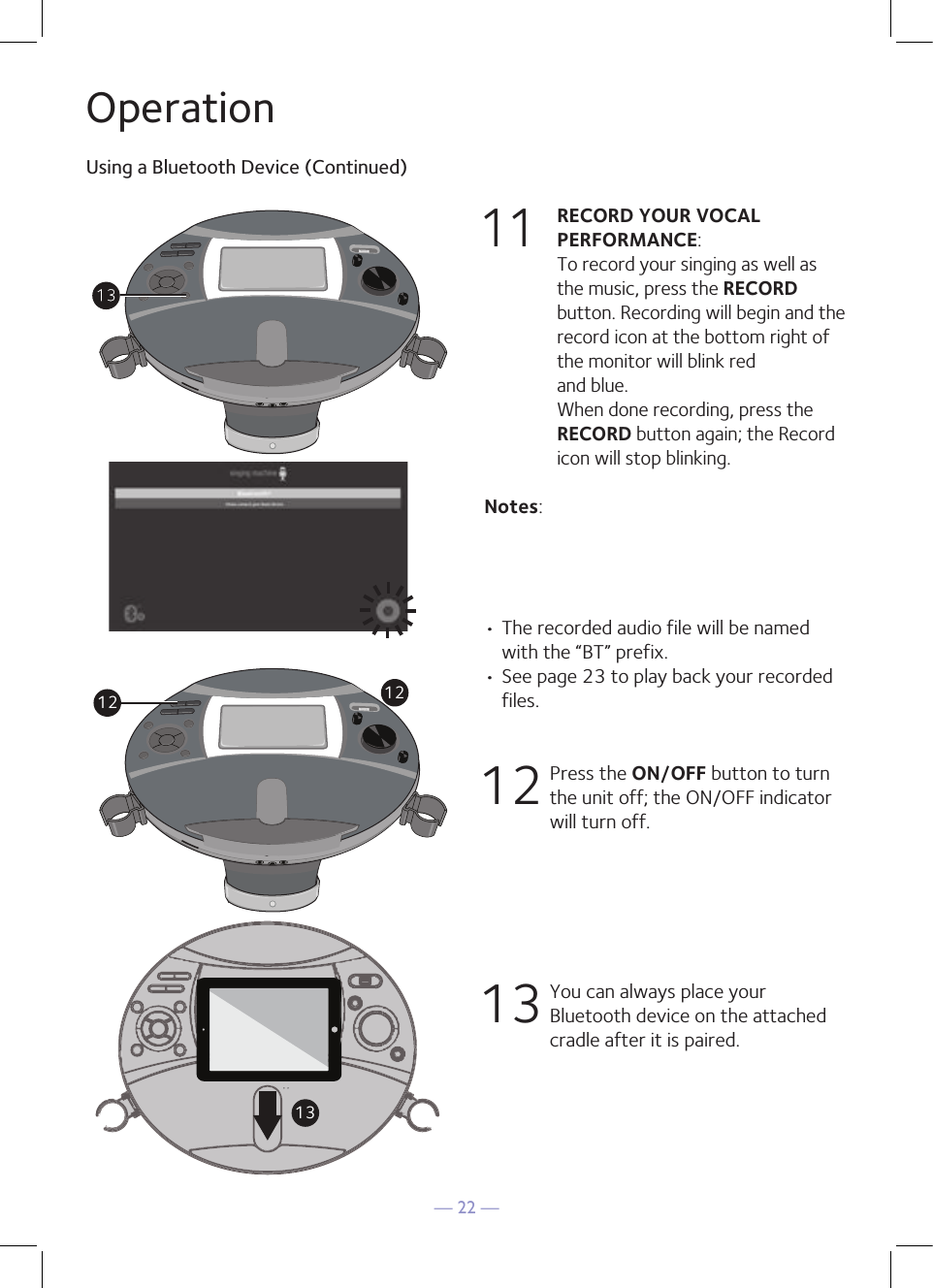 — 22 —OperationUsing a Bluetooth Device (Continued)11 RECORD YOUR VOCAL PERFORMANCE:   To record your singing as well as the music, press the RECORD button. Recording will begin and the record icon at the bottom right of the monitor will blink red  and blue.  When done recording, press the RECORD button again; the Record icon will stop blinking.Notes: • The recorded audio file will be named with the “BT” prefix.  • See page 23 to play back your recorded files. 1 2      Press the ON/OFF button to turn the unit off; the ON/OFF indicator will turn off. 13 You can always place your Bluetooth device on the attached cradle after it is paired. 12 1213