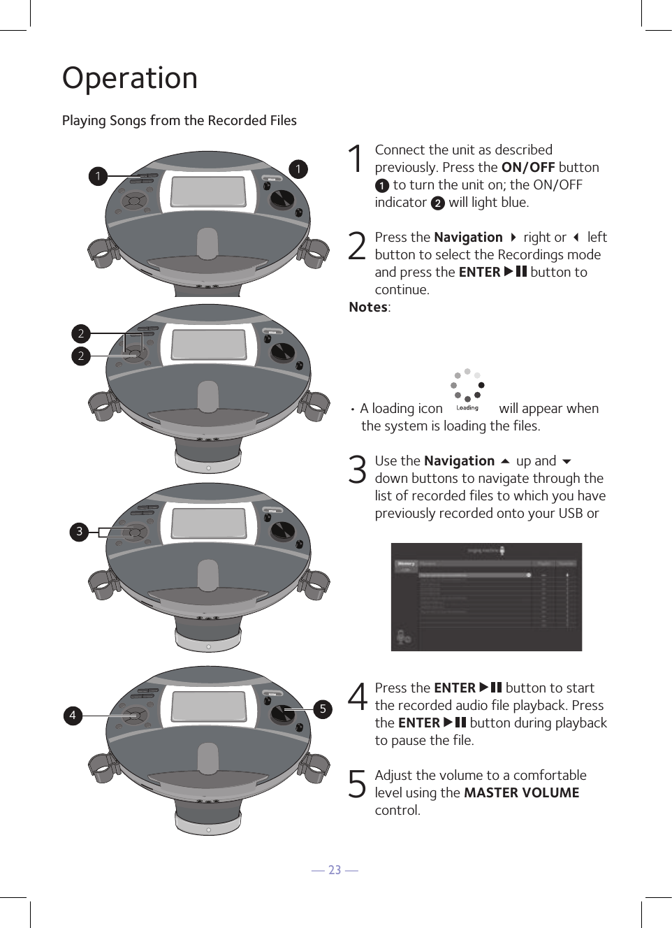 — 23 —OperationPlaying Songs from the Recorded Files1  Connect the unit as described previously. Press the ON/OFF button u to turn the unit on; the ON/OFF indicator v will light blue.   2   Press the Navigation  right or  left button to select the Recordings mode and press the ENTER   button to continue. Notes:• A loading icon   will appear when the system is loading the files.3 Use the Navigation 5 up and  down buttons to navigate through the list of recorded files to which you have previously recorded onto your USB or 4  Press the ENTER   button to start the recorded audio file playback. Press the ENTER   button during playback to pause the file. 5   Adjust the volume to a comfortable level using the MASTER VOLUME control.345345