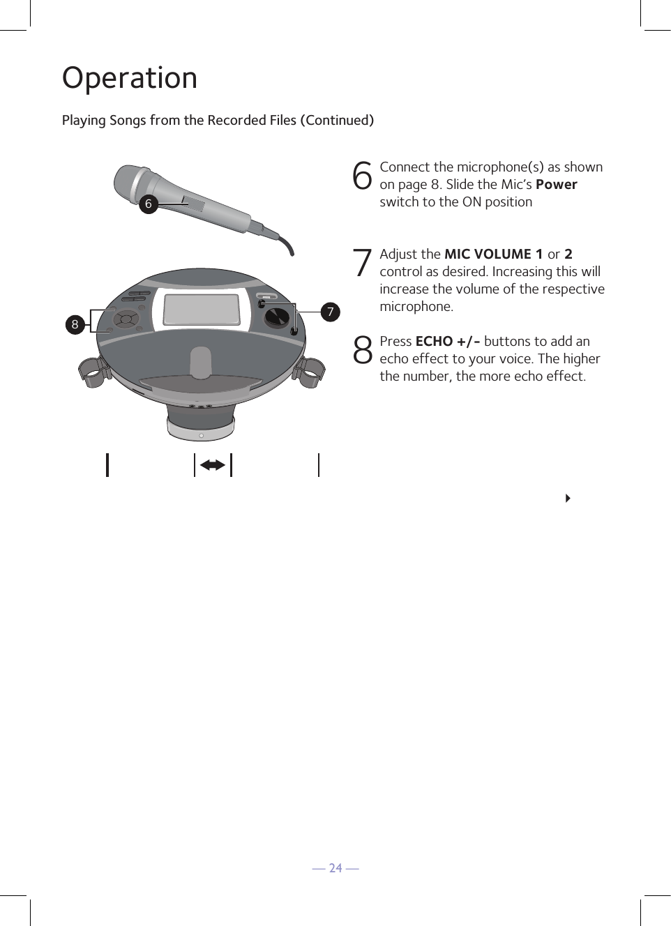 — 24 —OperationPlaying Songs from the Recorded Files (Continued)6 Connect the microphone(s) as shown on page 8. Slide the Mic’s Power switch to the ON position 7   Adjust the MIC VOLUME 1 or 2 control as desired. Increasing this will increase the volume of the respective microphone. 8  Press ECHO +/- buttons to add an echo effect to your voice. The higher the number, the more echo effect.     234687&lt;USB&gt; &lt;SD&gt;