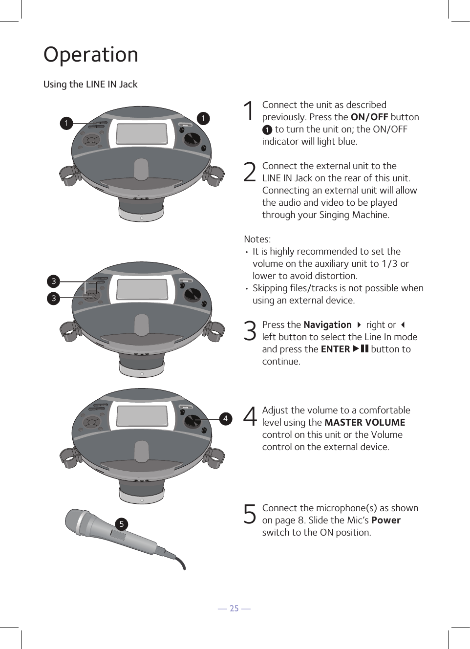 — 25 —OperationUsing the LINE IN Jack1  Connect the unit as described previously. Press the ON/OFF button u to turn the unit on; the ON/OFF indicator will light blue.   2   Connect the external unit to the LINE IN Jack on the rear of this unit. Connecting an external unit will allow the audio and video to be played through your Singing Machine.Notes:• It is highly recommended to set the volume on the auxiliary unit to 1/3 or lower to avoid distortion.• Skipping files/tracks is not possible when using an external device.3 Press the Navigation  right or  left button to select the Line In mode and press the ENTER   button to continue. 4 Adjust the volume to a comfortable level using the MASTER VOLUME control on this unit or the Volume control on the external device.5  Connect the microphone(s) as shown on page 8. Slide the Mic’s Power switch to the ON position.3345