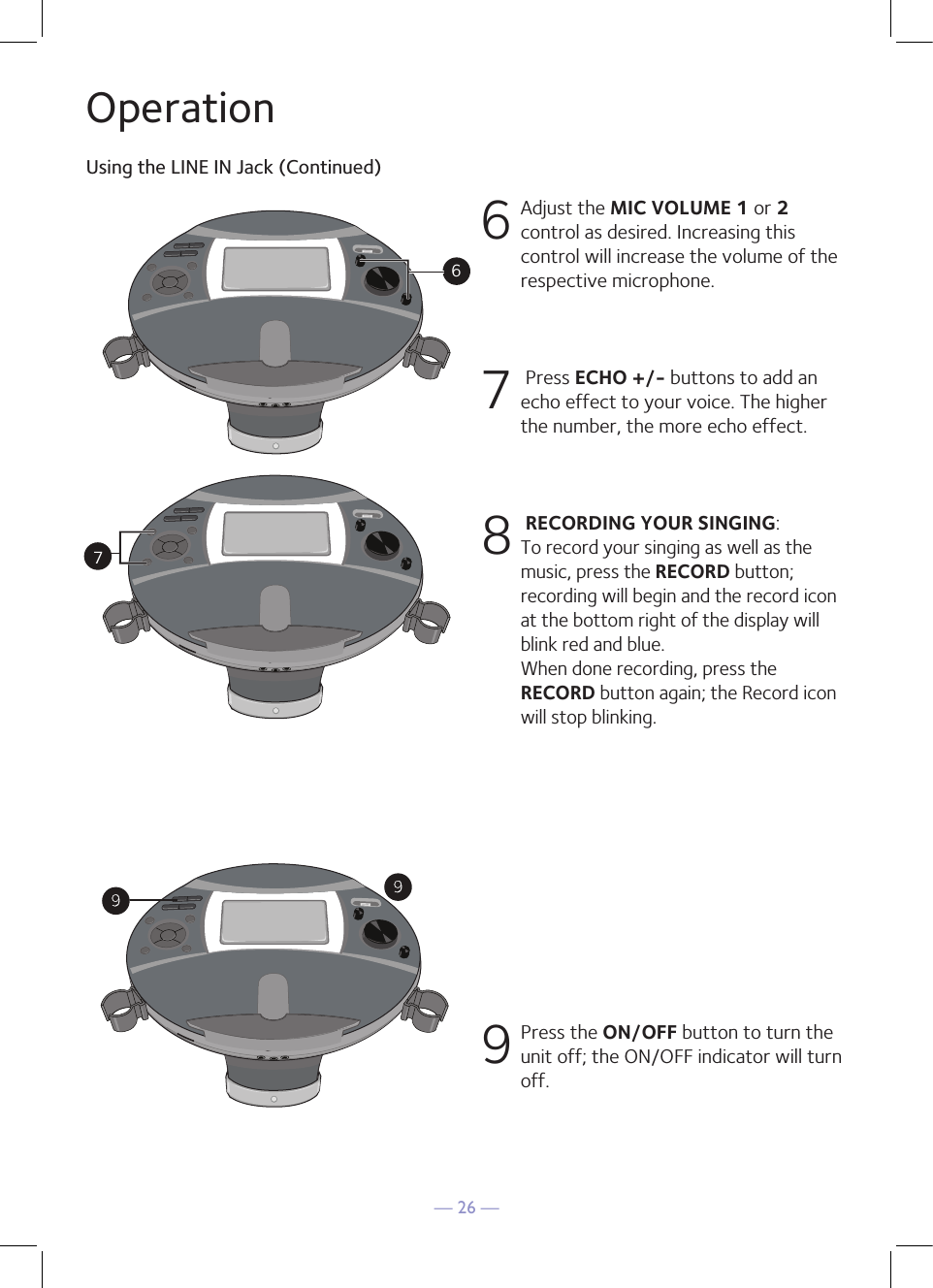 — 26 —OperationUsing the LINE IN Jack (Continued)6 Adjust the MIC VOLUME 1 or 2 control as desired. Increasing this control will increase the volume of the respective microphone. 7   Press ECHO +/- buttons to add an echo effect to your voice. The higher the number, the more echo effect. 8  RECORDING YOUR SINGING:  To record your singing as well as the music, press the RECORD button; recording will begin and the record icon at the bottom right of the display will blink red and blue.  When done recording, press the RECORD button again; the Record icon will stop blinking.9 Press the ON/OFF button to turn the unit off; the ON/OFF indicator will turn off. 2672