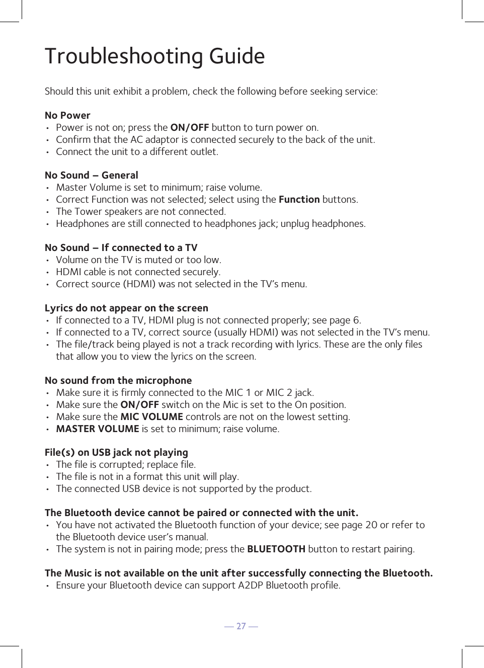 — 27 —Troubleshooting GuideShould this unit exhibit a problem, check the following before seeking service:No Power•  Power is not on; press the ON/OFF button to turn power on.•  Confirm that the AC adaptor is connected securely to the back of the unit. •  Connect the unit to a different outlet. No Sound – General•  Master Volume is set to minimum; raise volume.•  Correct Function was not selected; select using the Function buttons.•  The Tower speakers are not connected.•  Headphones are still connected to headphones jack; unplug headphones.No Sound – If connected to a TV•  Volume on the TV is muted or too low.•  HDMI cable is not connected securely.•  Correct source (HDMI) was not selected in the TV’s menu.Lyrics do not appear on the screen•  If connected to a TV, HDMI plug is not connected properly; see page 6.•  If connected to a TV, correct source (usually HDMI) was not selected in the TV’s menu.•  The file/track being played is not a track recording with lyrics. These are the only files that allow you to view the lyrics on the screen.No sound from the microphone•  Make sure it is firmly connected to the MIC 1 or MIC 2 jack.•  Make sure the ON/OFF switch on the Mic is set to the On position.•  Make sure the MIC VOLUME controls are not on the lowest setting.•  MASTER VOLUME is set to minimum; raise volume.File(s) on USB jack not playing•  The file is corrupted; replace file.•  The file is not in a format this unit will play.•  The connected USB device is not supported by the product.The Bluetooth device cannot be paired or connected with the unit.•  You have not activated the Bluetooth function of your device; see page 20 or refer to the Bluetooth device user’s manual. •  The system is not in pairing mode; press the BLUETOOTH button to restart pairing.The Music is not available on the unit after successfully connecting the Bluetooth.•  Ensure your Bluetooth device can support A2DP Bluetooth profile.