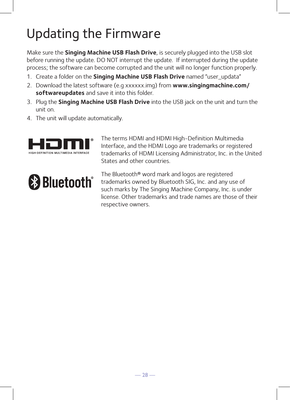 — 28 —Updating the FirmwareMake sure the Singing Machine USB Flash Drive, is securely plugged into the USB slot before running the update. DO NOT interrupt the update.  If interrupted during the update process; the software can become corrupted and the unit will no longer function properly.1.  Create a folder on the Singing Machine USB Flash Drive named “user_updata”2.  Download the latest software (e.g xxxxxx.img) from www.singingmachine.com/softwareupdates and save it into this folder.3.  Plug the Singing Machine USB Flash Drive into the USB jack on the unit and turn the unit on.4.  The unit will update automatically. The terms HDMI and HDMI High-Definition Multimedia Interface, and the HDMI Logo are trademarks or registered trademarks of HDMI Licensing Administrator, Inc. in the United States and other countries.The Bluetooth® word mark and logos are registered trademarks owned by Bluetooth SIG, Inc. and any use of such marks by The Singing Machine Company, Inc. is under license. Other trademarks and trade names are those of their respective owners.
