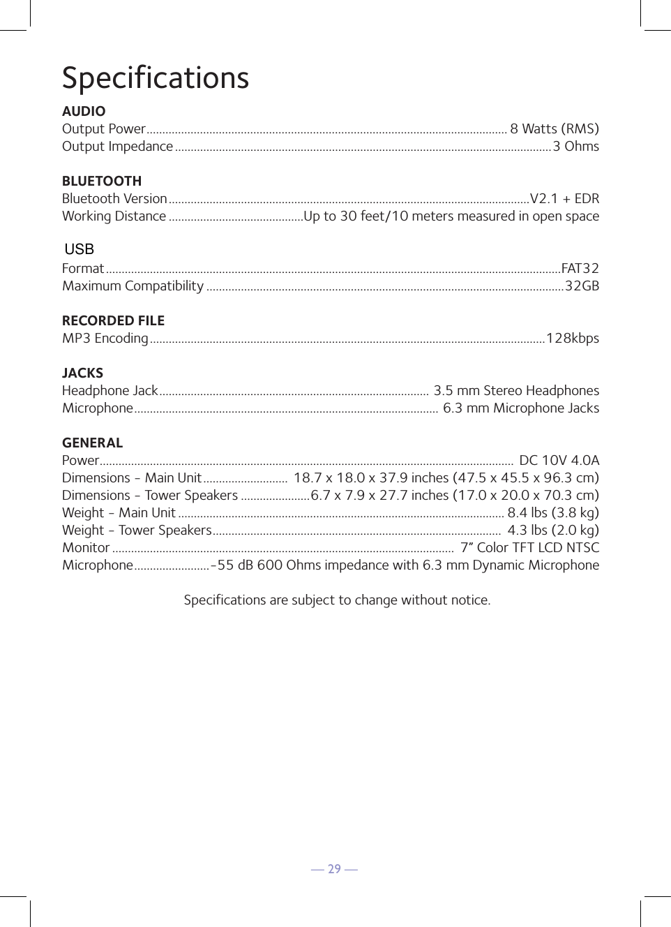 — 29 —SpecificationsAUDIOOutput Power ................................................................................................................... 8 Watts (RMS)Output Impedance ........................................................................................................................3 OhmsBLUETOOTHBluetooth Version ...................................................................................................................V2.1 + EDRWorking Distance ...........................................Up to 30 feet/10 meters measured in open spaceFormat .................................................................................................................................................FAT32Maximum Compatibility ..................................................................................................................32GBRECORDED FILEMP3 Encoding ..............................................................................................................................128kbpsJACKSHeadphone Jack ...................................................................................... 3.5 mm Stereo HeadphonesMicrophone ................................................................................................. 6.3 mm Microphone JacksGENERALPower .................................................................................................................................... DC 10V 4.0ADimensions - Main Unit ...........................  18.7 x 18.0 x 37.9 inches (47.5 x 45.5 x 96.3 cm)Dimensions - Tower Speakers ......................6.7 x 7.9 x 27.7 inches (17.0 x 20.0 x 70.3 cm)Weight - Main Unit ........................................................................................................ 8.4 lbs (3.8 kg) Weight - Tower Speakers ............................................................................................  4.3 lbs (2.0 kg)Monitor .............................................................................................................  7” Color TFT LCD NTSCMicrophone ........................-55 dB 600 Ohms impedance with 6.3 mm Dynamic MicrophoneSpecifications are subject to change without notice.USB