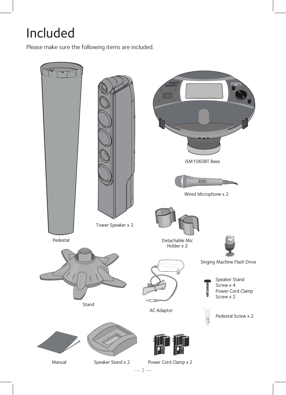 — 2 —IncludedPlease make sure the following items are included.Wired Microphone x 2PedestalSpeaker Stand x 2Speaker x 2Pedestal Screw x 2Speaker Stand Screw x 4Power Cord ClampScrew x 2Power Cord Clamp x 2AC AdaptoriSM1060BT BaseManualStandSinging Machine Flash DriveDetachable MicHolder x 2Tower