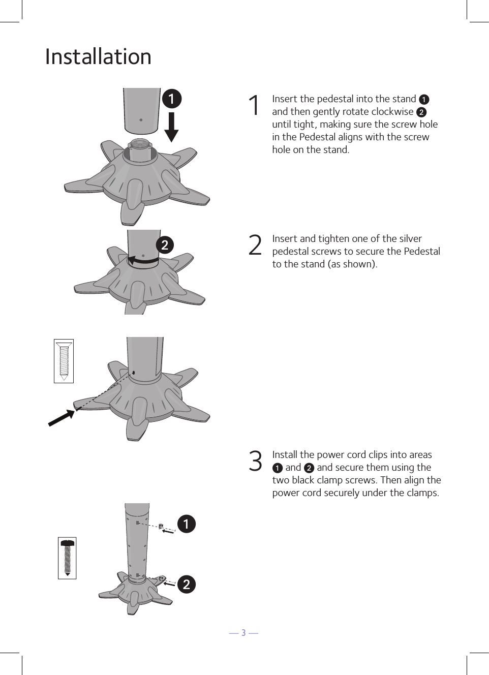 — 3 —Installation1  Insert the pedestal into the stand u and then gently rotate clockwise v until tight, making sure the screw hole in the Pedestal aligns with the screw hole on the stand. 2  Insert and tighten one of the silver pedestal screws to secure the Pedestal to the stand (as shown).3  Install the power cord clips into areas u and v and secure them using the two black clamp screws. Then align the power cord securely under the clamps.uvuuv   uv   