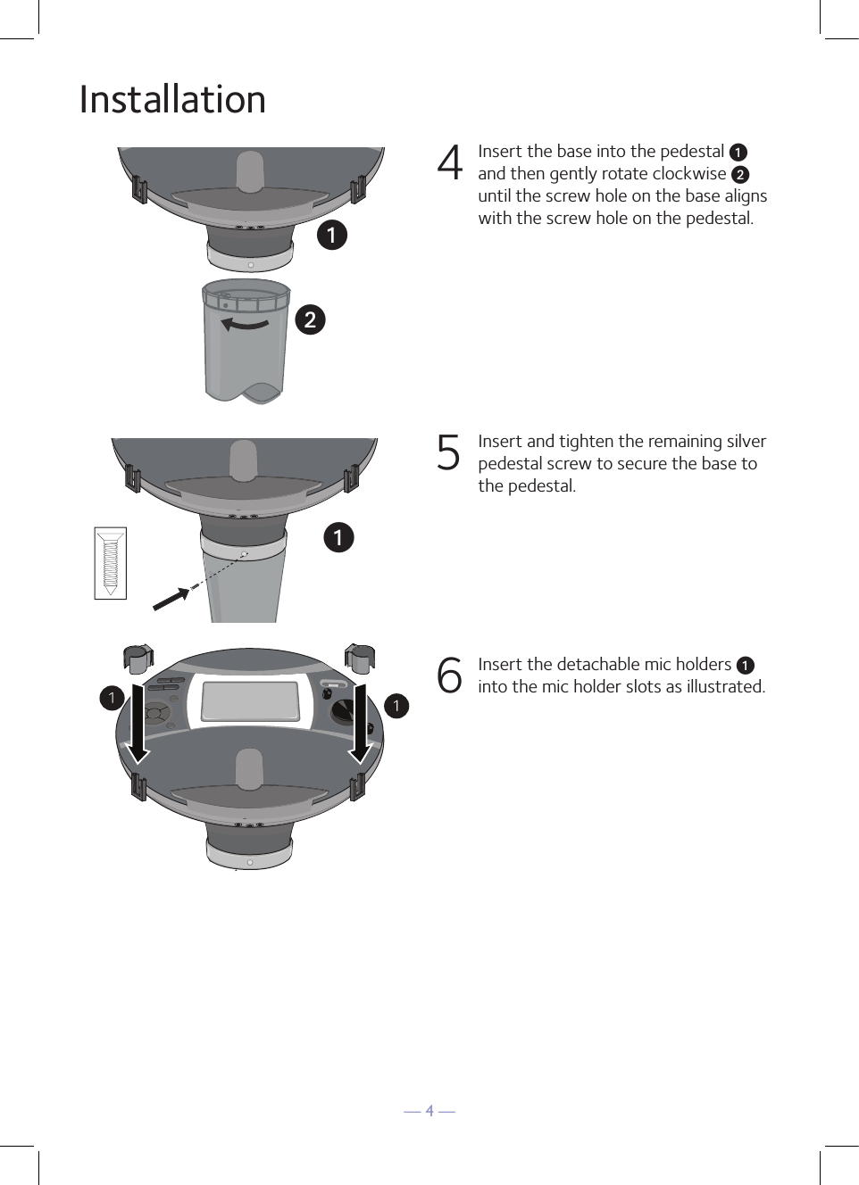 — 4 —Installation4  Insert the base into the pedestal u and then gently rotate clockwise v until the screw hole on the base aligns with the screw hole on the pedestal. 5  Insert and tighten the remaining silver pedestal screw to secure the base to the pedestal. 6  Insert the detachable mic holders u into the mic holder slots as illustrated.uuv   uv   