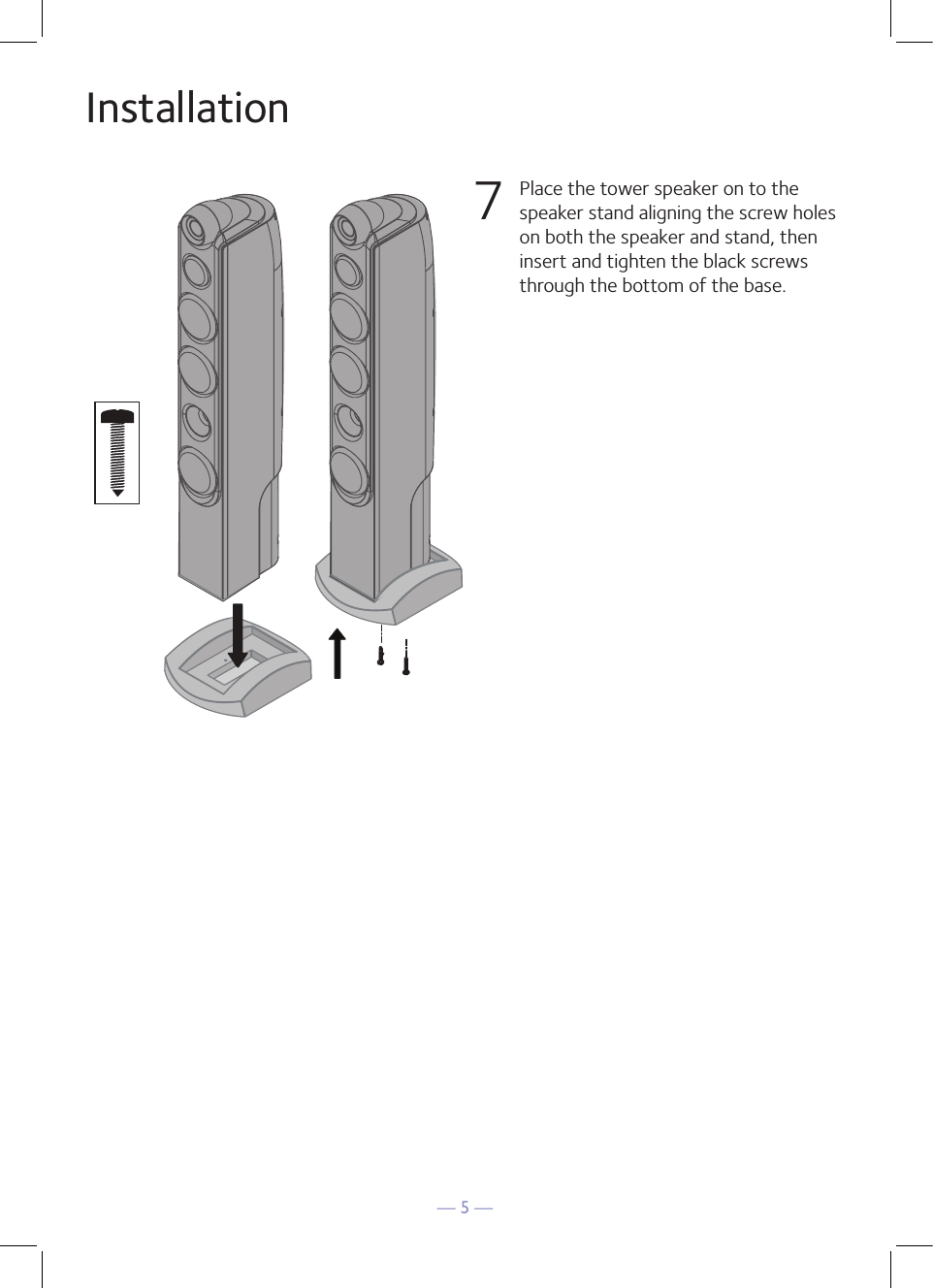 — 5 —Installation 7  Place the tower speaker on to the speaker stand aligning the screw holes on both the speaker and stand, then insert and tighten the black screws through the bottom of the base.