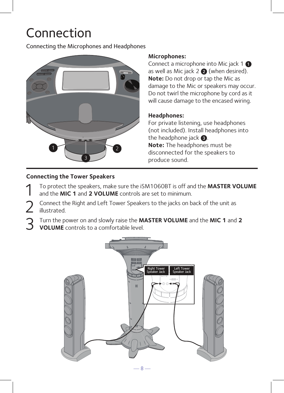 — 8 —ConnectionConnecting the Microphones and HeadphonesMicrophones:Connect a microphone into Mic jack 1 u  as well as Mic jack 2 v (when desired). Note: Do not drop or tap the Mic as damage to the Mic or speakers may occur. Do not twirl the microphone by cord as it will cause damage to the encased wiring.Headphones:For private listening, use headphones (not included). Install headphones into the headphone jack w. Note: The headphones must be disconnected for the speakers to produce sound.Connecting the Tower Speakers1  To protect the speakers, make sure the iSM1060BT is off and the MASTER VOLUME and the MIC 1 and 2 VOLUME controls are set to minimum.2   Connect the Right and Left Tower Speakers to the jacks on back of the unit as illustrated. 3   Turn the power on and slowly raise the MASTER VOLUME and the MIC 1 and 2 VOLUME controls to a comfortable level.Right TowerSpeaker Jack    Speaker Jack   Left TowerRight TowerSpeaker Jack    Speaker Jack   Left Tower