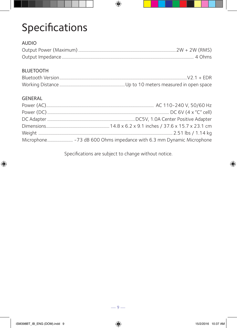 — 9 —SpeciﬁcationsAUDIOOutput Power (Maximum) ........................................................................................2W + 2W (RMS)Output Impedance ....................................................................................................................... 4 OhmsBLUETOOTHBluetooth Version ...................................................................................................................V2.1 + EDRWorking Distance ...........................................................Up to 10 meters measured in open spaceGENERALPower (AC) .................................................................................................  AC 110-240 V, 50/60 HzPower (DC) .............................................................................................................. DC 6V (4 x “C” cell)DC Adapter ...............................................................................DC5V, 1.0A Center Positive AdapterDimensions .........................................................14.8 x 6.2 x 9.1 inches / 37.6 x 15.7 x 23.1 cmWeight  ......................................................................................................................... 2.51 lbs / 1.14 kgMicrophone ....................... -73 dB 600 Ohms impedance with 6.3 mm Dynamic MicrophoneSpeciﬁcations are subject to change without notice.iSM398BT_IB_ENG (DOM).indd   9 15/2/2016   10:37 AM
