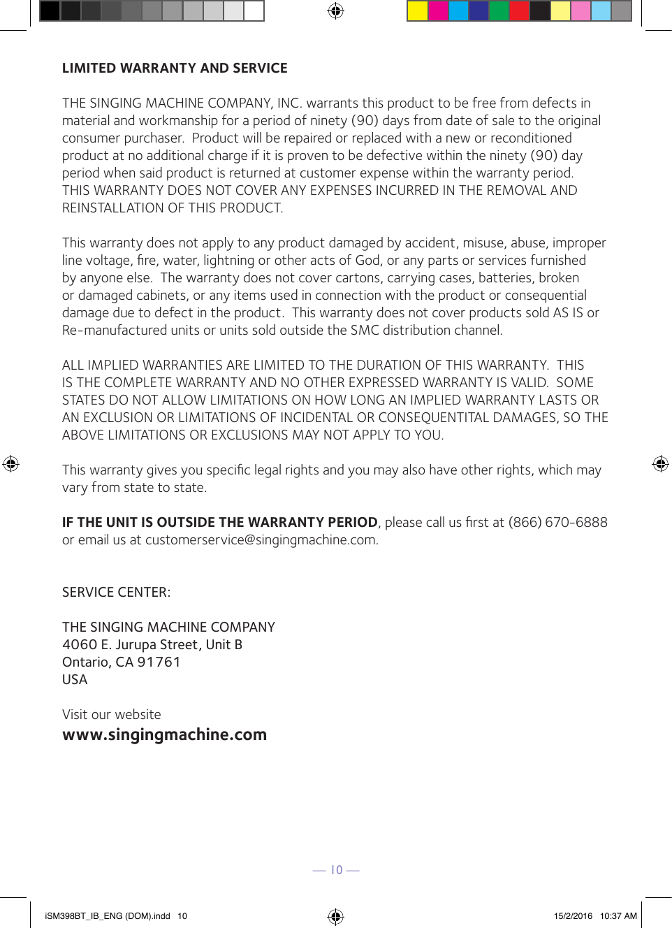 — 10 —LIMITED WARRANTY AND SERVICETHE SINGING MACHINE COMPANY, INC. warrants this product to be free from defects in material and workmanship for a period of ninety (90) days from date of sale to the original consumer purchaser.  Product will be repaired or replaced with a new or reconditioned product at no additional charge if it is proven to be defective within the ninety (90) day period when said product is returned at customer expense within the warranty period.  THIS WARRANTY DOES NOT COVER ANY EXPENSES INCURRED IN THE REMOVAL AND REINSTALLATION OF THIS PRODUCT.This warranty does not apply to any product damaged by accident, misuse, abuse, improper line voltage, ﬁre, water, lightning or other acts of God, or any parts or services furnished by anyone else.  The warranty does not cover cartons, carrying cases, batteries, broken or damaged cabinets, or any items used in connection with the product or consequential damage due to defect in the product.  This warranty does not cover products sold AS IS or Re-manufactured units or units sold outside the SMC distribution channel.ALL IMPLIED WARRANTIES ARE LIMITED TO THE DURATION OF THIS WARRANTY.  THIS IS THE COMPLETE WARRANTY AND NO OTHER EXPRESSED WARRANTY IS VALID.  SOME STATES DO NOT ALLOW LIMITATIONS ON HOW LONG AN IMPLIED WARRANTY LASTS OR AN EXCLUSION OR LIMITATIONS OF INCIDENTAL OR CONSEQUENTITAL DAMAGES, SO THE ABOVE LIMITATIONS OR EXCLUSIONS MAY NOT APPLY TO YOU.This warranty gives you speciﬁc legal rights and you may also have other rights, which may vary from state to state.IF THE UNIT IS OUTSIDE THE WARRANTY PERIOD, please call us ﬁrst at (866) 670-6888 or email us at customerservice@singingmachine.com.SERVICE CENTER: THE SINGING MACHINE COMPANY4060 E. Jurupa Street, Unit BOntario, CA 91761USAVisit our websitewww.singingmachine.comiSM398BT_IB_ENG (DOM).indd   10 15/2/2016   10:37 AM