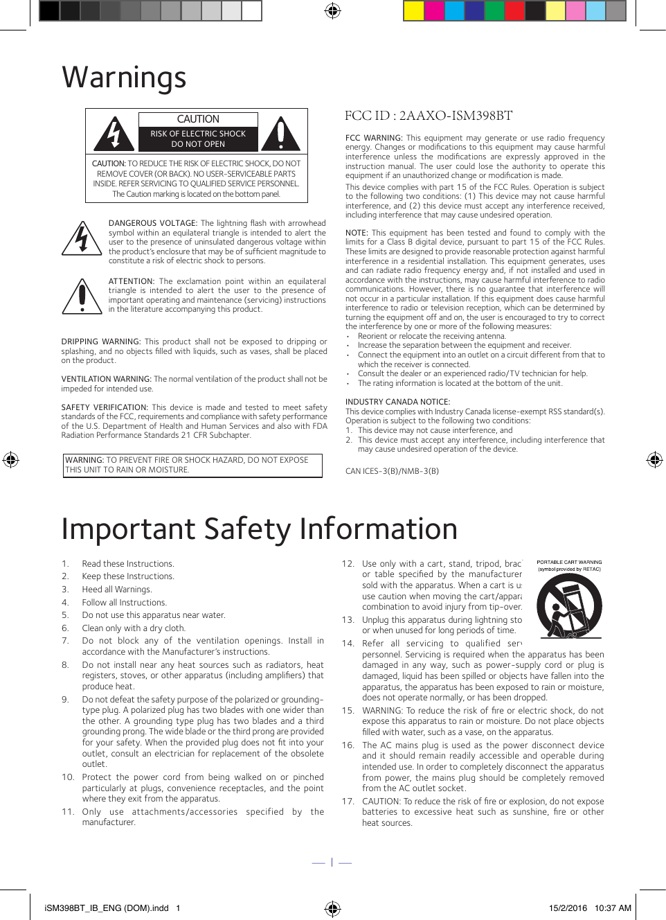 — 1 —WarningsCAUTION: TO REDUCE THE RISK OF ELECTRIC SHOCK, DO NOT REMOVE COVER (OR BACK). NO USER-SERVICEABLE PARTS INSIDE. REFER SERVICING TO QUALIFIED SERVICE PERSONNEL. The Caution marking is located on the bottom panel.DANGEROUS VOLTAGE: The lightning ﬂash with arrowhead symbol within an equilateral  triangle is intended to alert the user to the presence of uninsulated dangerous voltage within the product’s enclosure that may be of sufﬁcient magnitude to constitute a risk of electric shock to persons.WARNING: TO PREVENT FIRE OR SHOCK HAZARD, DO NOT EXPOSE THIS UNIT TO RAIN OR MOISTURE.ATTENTION:  The  exclamation  point  within  an  equilateral triangle  is  intended  to  alert  the  user  to  the  presence  of important operating and maintenance (servicing) instructions in the literature accompanying this product.FCC WARNING:  This  equipment  may  generate or  use radio  frequency energy. Changes or modiﬁcations to this equipment may cause harmful interference  unless  the  modiﬁcations  are  expressly  approved  in  the instruction  manual.  The  user  could  lose  the  authority  to  operate  this equipment if an unauthorized change or modiﬁcation is made.This device complies with part 15 of the FCC Rules. Operation is subject to the following two conditions: (1) This device may not cause harmful interference, and (2) this device must accept any interference received, including interference that may cause undesired operation.INDUSTRY CANADA NOTICE:This device complies with Industry Canada Iicense-exempt RSS standard(s). Operation is subject to the following two conditions: 1.  This device may not cause interference, and 2.  This device must accept any interference, including interference that may cause undesired operation of the device.DRIPPING  WARNING:  This  product  shall  not  be  exposed  to  dripping  or splashing, and no objects ﬁlled with liquids, such as vases, shall be placed on the product.VENTILATION WARNING: The normal ventilation of the product shall not be impeded for intended use.SAFETY  VERIFICATION:  This  device  is  made and  tested  to  meet  safety standards of the FCC, requirements and compliance with safety performance of the U.S. Department of Health and Human Services and also with FDA Radiation Performance Standards 21 CFR Subchapter.NOTE:  This equipment  has  been  tested and  found  to comply  with the limits for a Class B digital device, pursuant to part 15 of the FCC Rules. These limits are designed to provide reasonable protection against harmful interference in  a residential installation. This  equipment  generates, uses and can radiate radio frequency energy and, if not installed and used in accordance with the instructions, may cause harmful interference to radio communications. However,  there  is  no  guarantee  that  interference  will not occur in a particular installation. If this equipment does cause harmful interference to radio or television reception, which can be determined by turning the equipment off and on, the user is encouraged to try to correct the interference by one or more of the following measures:•  Reorient or relocate the receiving antenna.•  Increase the separation between the equipment and receiver.•  Connect the equipment into an outlet on a circuit different from that to which the receiver is connected.•  Consult the dealer or an experienced radio/TV technician for help.•  The rating information is located at the bottom of the unit.Important Safety Information1.  Read these Instructions.2.  Keep these Instructions.3.  Heed all Warnings.4.  Follow all Instructions.5.  Do not use this apparatus near water.6.  Clean only with a dry cloth.7.  Do  not  block  any  of  the  ventilation  openings.  Install  inaccordance with the Manufacturer’s instructions.8.  Do not  install near  any  heat  sources  such  as  radiators,  heat registers, stoves, or other apparatus (including ampliﬁers) that produce heat.9.  Do not defeat the safety purpose of the polarized or grounding-type plug. A polarized plug has two blades with one wider than the other. A  grounding  type plug  has two blades  and a  third grounding prong. The wide blade or the third prong are provided for your safety. When the provided plug does not ﬁt into your outlet, consult an electrician for replacement of the obsolete outlet.10.  Protect  the  power  cord  from  being  walked  on  or  pinchedparticularly  at plugs,  convenience  receptacles,  and the  point where they exit from the apparatus.11.  Only  use  attachments/accessories  specified  by  themanufacturer.12. Use only with a  cart, stand, tripod,  bracket, or  table  speciﬁed  by  the  manufacturer,  or sold with the apparatus. When a cart is used, use caution when moving the cart/apparatus combination to avoid injury from tip-over.13.  Unplug this apparatus during lightning storms or when unused for long periods of time.14.  Refer  all  servicing  to  qualified  service personnel. Servicing is required when the apparatus has been damaged  in  any  way,  such  as  power-supply  cord  or  plug  is damaged, liquid has been spilled or objects have fallen into the apparatus, the apparatus has been exposed to rain or moisture, does not operate normally, or has been dropped.15.  WARNING: To reduce the risk of ﬁre or electric shock, do not expose this apparatus to rain or moisture. Do not place objects ﬁlled with water, such as a vase, on the apparatus.16.  The AC  mains plug  is used  as  the power  disconnect  device and  it should  remain readily accessible  and  operable  during intended use. In order to completely disconnect the apparatus from power,  the  mains  plug should  be  completely removed from the AC outlet socket.17.  CAUTION: To reduce the risk of ﬁre or explosion, do not expose batteries  to  excessive  heat  such  as  sunshine,  ﬁre  or  other  heat sources.CAN ICES-3(B)/NMB-3(B)CAUTIONRISK OF ELECTRIC SHOCKDO NOT OPENiSM398BT_IB_ENG (DOM).indd   1 15/2/2016   10:37 AMFCC ID : 2AAXO-ISM398BT