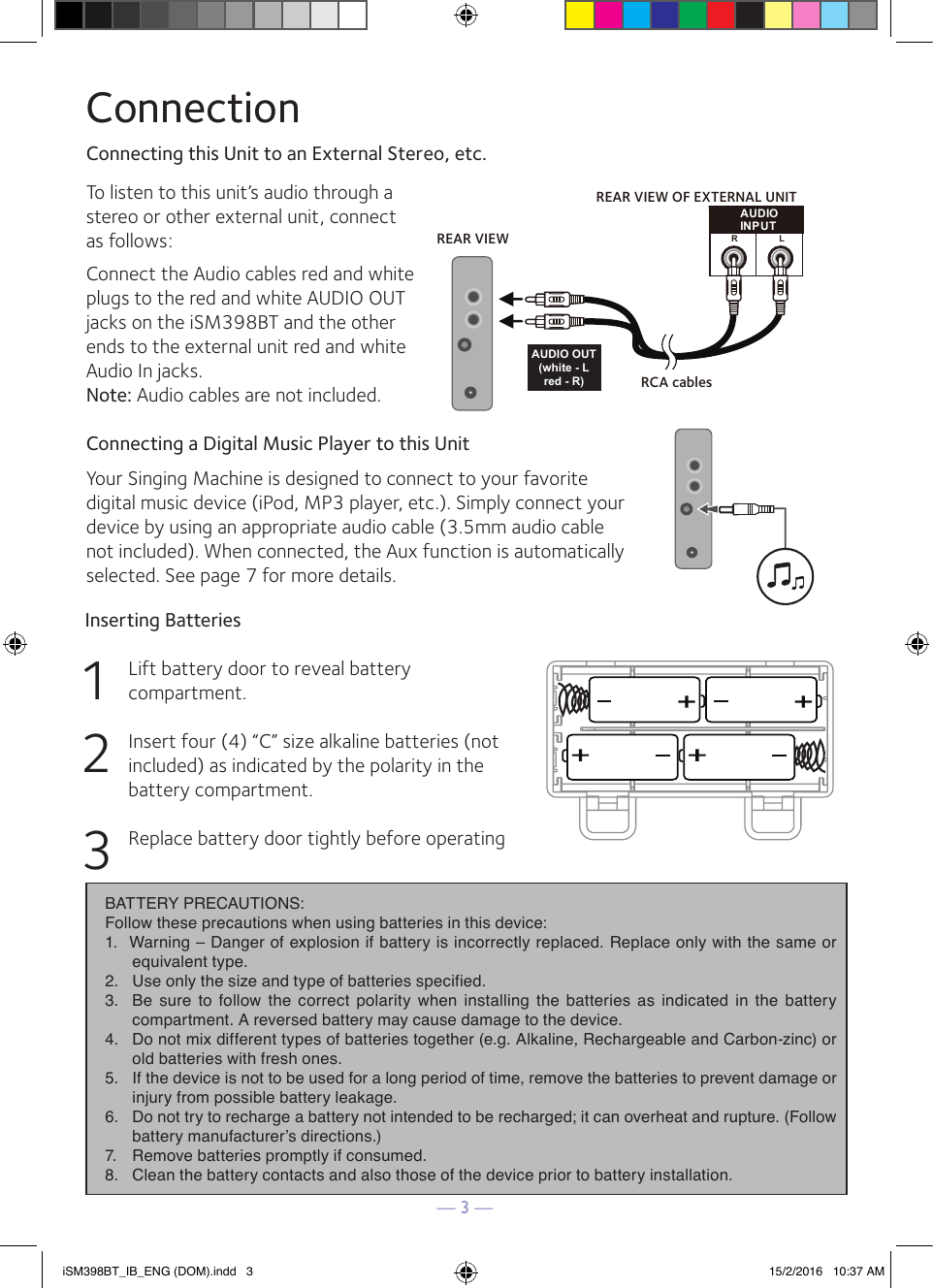 — 3 —ConnectionConnecting this Unit to an External Stereo, etc.To listen to this unit’s audio through a stereo or other external unit, connect as follows:Connect the Audio cables red and white plugs to the red and white AUDIO OUT jacks on the iSM398BT and the other ends to the external unit red and white Audio In jacks.Note: Audio cables are not included.Connecting a Digital Music Player to this UnitYour Singing Machine is designed to connect to your favorite digital music device (iPod, MP3 player, etc.). Simply connect your device by using an appropriate audio cable (3.5mm audio cable not included). When connected, the Aux function is automatically selected. See page 7 for more details.Inserting Batteries1Lift battery door to reveal battery compartment.2Insert four (4) “C” size alkaline batteries (not included) as indicated by the polarity in the battery compartment.3Replace battery door tightly before operatingAUDIOINPUTRLREAR VIEW OF EXTERNAL UNITREAR VIEWRCA cablesAUDIO OUT(white - Lred - R)BATTERY PRECAUTIONS: Follow these precautions when using batteries in this device:1. Warning – Danger of explosion if battery is incorrectly replaced. Replace only with the same orequivalent type.2. Use only the size and type of batteries specified.3. Be sure to follow the correct polarity when installing the batteries as indicated in the batterycompartment. A reversed battery may cause damage to the device.4. Do not mix different types of batteries together (e.g. Alkaline, Rechargeable and Carbon-zinc) orold batteries with fresh ones.5. If the device is not to be used for a long period of time, remove the batteries to prevent damage orinjury from possible battery leakage.6. Do not try to recharge a battery not intended to be recharged; it can overheat and rupture. (Followbattery manufacturer’s directions.)7. Remove batteries promptly if consumed.8. Clean the battery contacts and also those of the device prior to battery installation.iSM398BT_IB_ENG (DOM).indd   3 15/2/2016   10:37 AM