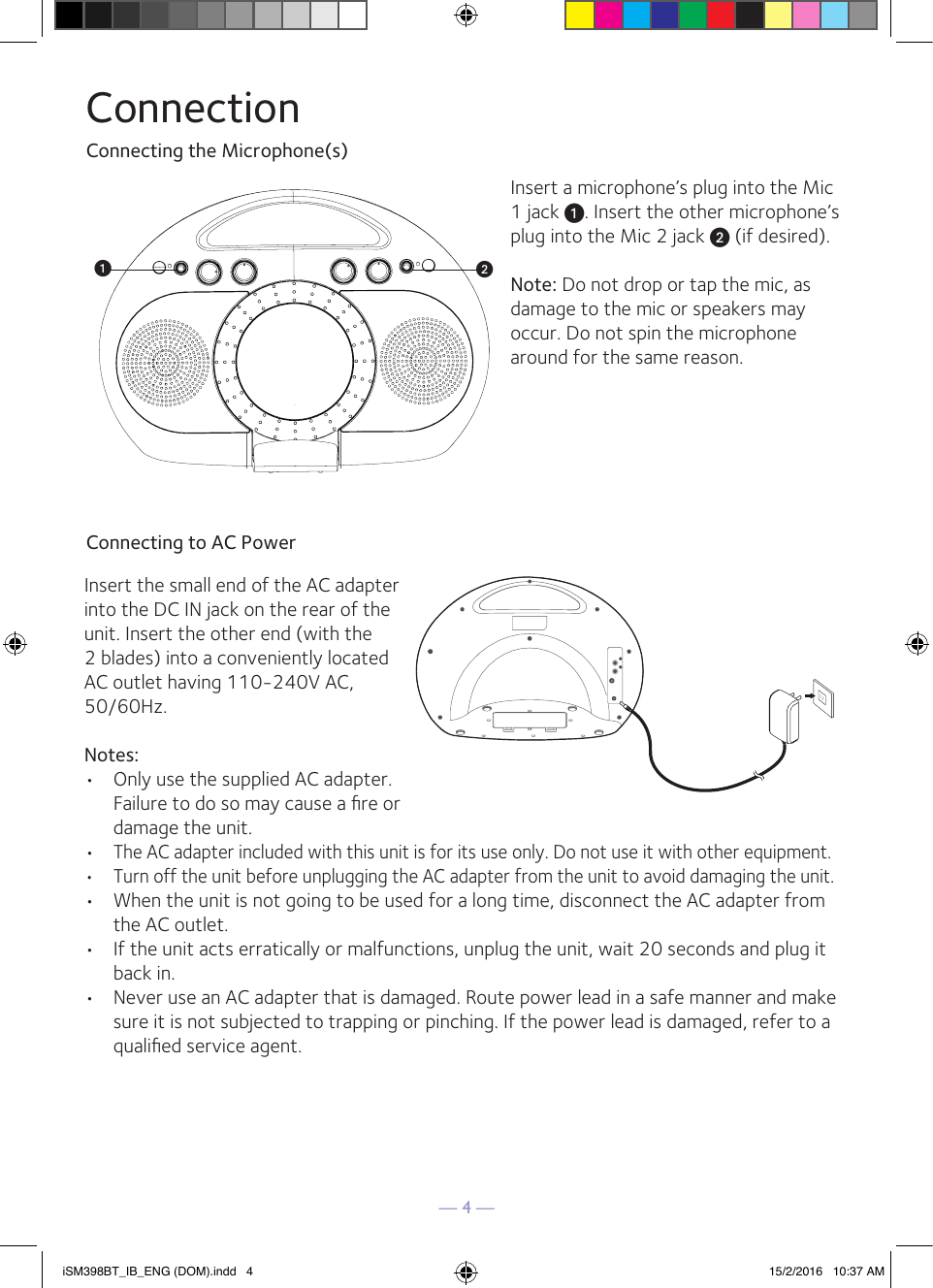 — 4 —ConnectionConnecting the Microphone(s)Connecting to AC PowerInsert a microphone’s plug into the Mic 1 jack u. Insert the other microphone’s plug into the Mic 2 jack v (if desired).Note: Do not drop or tap the mic, as damage to the mic or speakers may occur. Do not spin the microphone around for the same reason.Insert the small end of the AC adapter into the DC IN jack on the rear of the unit. Insert the other end (with the 2 blades) into a conveniently located AC outlet having 110-240V AC, 50/60Hz.Notes:•  Only use the supplied AC adapter. Failure to do so may cause a ﬁre or damage the unit.•  The AC adapter included with this unit is for its use only. Do not use it with other equipment.•   Turn off the unit before unplugging the AC adapter from the unit to avoid damaging the unit.•   When the unit is not going to be used for a long time, disconnect the AC adapter from the AC outlet.•   If the unit acts erratically or malfunctions, unplug the unit, wait 20 seconds and plug it back in.•   Never use an AC adapter that is damaged. Route power lead in a safe manner and make sure it is not subjected to trapping or pinching. If the power lead is damaged, refer to a qualiﬁed service agent. iSM398BT_IB_ENG (DOM).indd   4 15/2/2016   10:37 AM