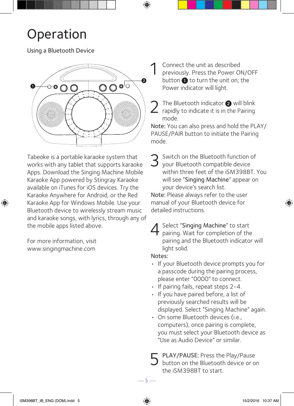 — 5 —Tabeoke is a portable karaoke system that works with any tablet that supports karaoke Apps. Download the Singing Machine Mobile Karaoke App powered by Stingray Karaoke available on iTunes for iOS devices. Try the Karaoke Anywhere for Android, or the Red Karaoke App for Windows Mobile. Use your Bluetooth device to wirelessly stream music and karaoke songs, with lyrics, through any of the mobile apps listed above.For more information, visit www.singingmachine.comOperationUsing a Bluetooth Device1  Connect the unit as described previously. Press the Power ON/OFF button u to turn the unit on; the Power indicator will light.2  The Bluetooth indicator v will blink rapidly to indicate it is in the Pairing mode. Note: You can also press and hold the PLAY/PAUSE/PAIR button to initiate the Pairing mode.3 Switch on the Bluetooth function of your Bluetooth compatible device within three feet of the iSM398BT. You will see “Singing Machine” appear on your device’s search list.Note: Please always refer to the user manual of your Bluetooth device for detailed instructions.4 Select “Singing Machine” to start pairing. Wait for completion of the pairing and the Bluetooth indicator will light solid.Notes:•  If your Bluetooth device prompts you for a passcode during the pairing process, please enter “0000” to connect. •  If pairing fails, repeat steps 2-4.•  If you have paired before, a list of previously searched results will be displayed. Select “Singing Machine” again. •  On some Bluetooth devices (i.e., computers), once pairing is complete,  you must select your Bluetooth device as “Use as Audio Device” or similar.5 PLAY/PAUSE: Press the Play/Pause button on the Bluetooth device or on the iSM398BT to start.uviSM398BT_IB_ENG (DOM).indd   5 15/2/2016   10:37 AM