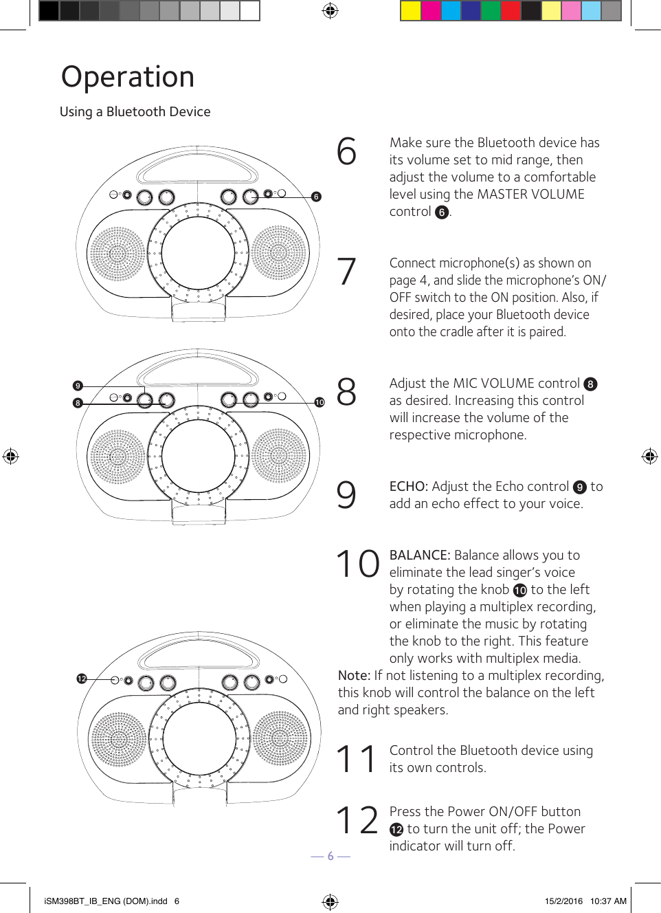 — 6 —OperationUsing a Bluetooth Device6  Make sure the Bluetooth device has its volume set to mid range, then adjust the volume to a comfortable level using the MASTER VOLUME control U.7 Connect microphone(s) as shown on page 4, and slide the microphone’s ON/OFF switch to the ON position. Also, if desired, place your Bluetooth device onto the cradle after it is paired. 8  Adjust the MIC VOLUME control W as desired. Increasing this control will increase the volume of the respective microphone. 9 ECHO: Adjust the Echo control X to add an echo effect to your voice. 10 BALANCE: Balance allows you to eliminate the lead singer’s voice by rotating the knob at to the left when playing a multiplex recording, or eliminate the music by rotating the knob to the right. This feature only works with multiplex media. Note: If not listening to a multiplex recording, this knob will control the balance on the left and right speakers.11  Control the Bluetooth device using its own controls.12  Press the Power ON/OFF button al to turn the unit off; the Power indicator will turn off.iSM398BT_IB_ENG (DOM).indd   6 15/2/2016   10:37 AM