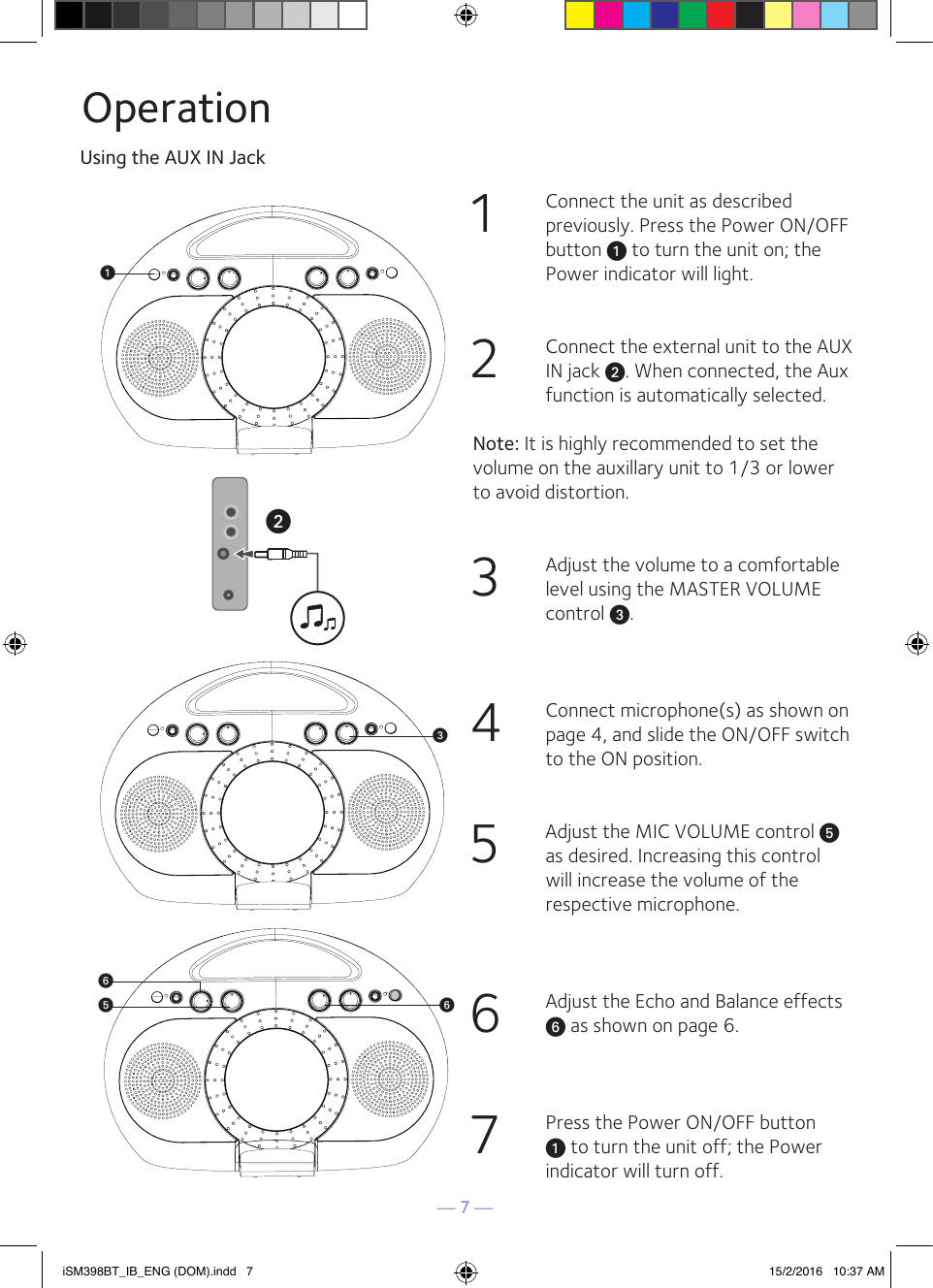 — 7 —OperationUsing the AUX IN Jack1  Connect the unit as described previously. Press the Power ON/OFF button u to turn the unit on; the Power indicator will light.2  Connect the external unit to the AUX IN jack v. When connected, the Aux function is automatically selected. Note: It is highly recommended to set the volume on the auxillary unit to 1/3 or lower to avoid distortion.3  Adjust the volume to a comfortable level using the MASTER VOLUME control w.4  Connect microphone(s) as shown on page 4, and slide the ON/OFF switch  to the ON position.5  Adjust the MIC VOLUME control y as desired. Increasing this control will increase the volume of the respective microphone. 6  Adjust the Echo and Balance effects U as shown on page 6.7  Press the Power ON/OFF button u to turn the unit off; the Power indicator will turn off.iSM398BT_IB_ENG (DOM).indd   7 15/2/2016   10:37 AM