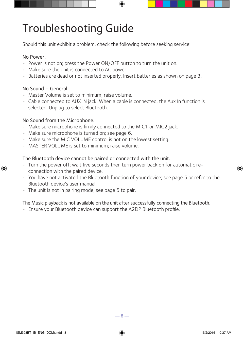 — 8 —Troubleshooting GuideShould this unit exhibit a problem, check the following before seeking service:No Power.•  Power is not on; press the Power ON/OFF button to turn the unit on.•  Make sure the unit is connected to AC power.•  Batteries are dead or not inserted properly. Insert batteries as shown on page 3.No Sound – General.•  Master Volume is set to minimum; raise volume.•  Cable connected to AUX IN jack. When a cable is connected, the Aux In function is selected. Unplug to select Bluetooth.No Sound from the Microphone.•  Make sure microphone is ﬁrmly connected to the MIC1 or MIC2 jack.•  Make sure microphone is turned on; see page 6.•  Make sure the MIC VOLUME control is not on the lowest setting.•  MASTER VOLUME is set to minimum; raise volume.The Bluetooth device cannot be paired or connected with the unit.•  Turn the power off; wait ﬁve seconds then turn power back on for automatic re-connection with the paired device.•  You have not activated the Bluetooth function of your device; see page 5 or refer to the Bluetooth device’s user manual. •  The unit is not in pairing mode; see page 5 to pair.The Music playback is not available on the unit after successfully connecting the Bluetooth.•  Ensure your Bluetooth device can support the A2DP Bluetooth proﬁle.iSM398BT_IB_ENG (DOM).indd   8 15/2/2016   10:37 AM